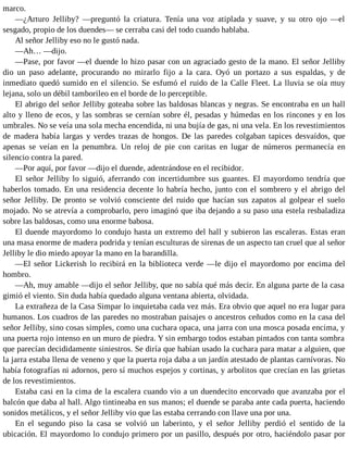 marco.
—¿Arturo Jelliby? —preguntó la criatura. Tenía una voz atiplada y suave, y su otro ojo —el
sesgado, propio de los duendes— se cerraba casi del todo cuando hablaba.
Al señor Jelliby eso no le gustó nada.
—Ah… —dijo.
—Pase, por favor —el duende lo hizo pasar con un agraciado gesto de la mano. El señor Jelliby
dio un paso adelante, procurando no mirarlo fijo a la cara. Oyó un portazo a sus espaldas, y de
inmediato quedó sumido en el silencio. Se esfumó el ruido de la Calle Fleet. La lluvia se oía muy
lejana, solo un débil tamborileo en el borde de lo perceptible.
El abrigo del señor Jelliby goteaba sobre las baldosas blancas y negras. Se encontraba en un hall
alto y lleno de ecos, y las sombras se cernían sobre él, pesadas y húmedas en los rincones y en los
umbrales. No se veía una sola mecha encendida, ni una bujía de gas, ni una vela. En los revestimientos
de madera había largas y verdes trazas de hongos. De las paredes colgaban tapices desvaídos, que
apenas se veían en la penumbra. Un reloj de pie con caritas en lugar de números permanecía en
silencio contra la pared.
—Por aquí, por favor —dijo el duende, adentrándose en el recibidor.
El señor Jelliby lo siguió, aferrando con incertidumbre sus guantes. El mayordomo tendría que
haberlos tomado. En una residencia decente lo habría hecho, junto con el sombrero y el abrigo del
señor Jelliby. De pronto se volvió consciente del ruido que hacían sus zapatos al golpear el suelo
mojado. No se atrevía a comprobarlo, pero imaginó que iba dejando a su paso una estela resbaladiza
sobre las baldosas, como una enorme babosa.
El duende mayordomo lo condujo hasta un extremo del hall y subieron las escaleras. Estas eran
una masa enorme de madera podrida y tenían esculturas de sirenas de un aspecto tan cruel que al señor
Jelliby le dio miedo apoyar la mano en la barandilla.
—El señor Lickerish lo recibirá en la biblioteca verde —le dijo el mayordomo por encima del
hombro.
—Ah, muy amable —dijo el señor Jelliby, que no sabía qué más decir. En alguna parte de la casa
gimió el viento. Sin duda había quedado alguna ventana abierta, olvidada.
La extrañeza de la Casa Simpar lo inquietaba cada vez más. Era obvio que aquel no era lugar para
humanos. Los cuadros de las paredes no mostraban paisajes o ancestros ceñudos como en la casa del
señor Jelliby, sino cosas simples, como una cuchara opaca, una jarra con una mosca posada encima, y
una puerta rojo intenso en un muro de piedra. Y sin embargo todos estaban pintados con tanta sombra
que parecían decididamente siniestros. Se diría que habían usado la cuchara para matar a alguien, que
la jarra estaba llena de veneno y que la puerta roja daba a un jardín atestado de plantas carnívoras. No
había fotografías ni adornos, pero sí muchos espejos y cortinas, y arbolitos que crecían en las grietas
de los revestimientos.
Estaba casi en la cima de la escalera cuando vio a un duendecito encorvado que avanzaba por el
balcón que daba al hall. Algo tintineaba en sus manos; el duende se paraba ante cada puerta, haciendo
sonidos metálicos, y el señor Jelliby vio que las estaba cerrando con llave una por una.
En el segundo piso la casa se volvió un laberinto, y el señor Jelliby perdió el sentido de la
ubicación. El mayordomo lo condujo primero por un pasillo, después por otro, haciéndolo pasar por
 