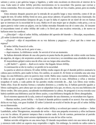 salones y arcos y por galerías largas y lúgubres, y subir más escalones en dirección al interior de la
casa. Cada tanto el señor Jelliby percibía movimientos en la oscuridad. Oía pasitos que corrían y
risitas contenidas. Pero en cuanto se volvía no veía nada. Han de ser los criados, pensó, pero no estaba
seguro.
Unos minutos después pasaron por la entrada de un pasillo largo y muy estrecho, como el de un
vagón de tren. El señor Jelliby frenó en seco, para mirar adentro. El pasillo estaba muy iluminado. En
las paredes chisporroteaban lámparas de gas, lo que le daba el aspecto de un túnel de oro en llamas
que se internara en la oscuridad de la casa. Había en él una mujer que se alejaba a toda prisa, y en su
apuro parecía volar como un pájaro, con las faldas moradas flotando tras de sí como alas. Al instante
el mayordomo tomó al señor Jelliby del codo y lo llevó por una escalera retorcida, y de nuevo se
hallaron entre las sombras.
—¿Disculpe? —dijo el señor Jelliby, soltándose del apretón del duende—. Disculpe, mayordomo.
¿El señor Lickerish tiene esposa?
—¿Esposa? —dijo el mayordomo en su voz dulzona y pegajosa—. ¿Para qué iba a tener una
esposa?
El señor Jelliby frunció el ceño.
—Bueno… En fin, no lo sé, pero vi una…
—Aquí estamos. La biblioteca verde. Se servirá el té en un momento.
Se habían detenido delante de una alta puerta en punta hecha de paneles de vidrio verde con forma
de anguilas, de algas y de serpientes acuáticas, que se retorcían y se enredaban unas alrededor de otras.
El mayordomo golpeó contra una de ellas con sus largas uñas amarillas.
—¿Mi Sathir? —gimió—. Kath eccis melar. Ha llegado Arturo Jelliby.
A continuación se dio la vuelta y se perdió en la oscuridad.
La puerta se abrió en silencio. El señor Jelliby estaba seguro de que el duende político asomaría la
cabeza para recibirlo, pero nadie lo hizo. En cambio, se asomó él. Al frente se extendía una sala muy
larga; era una biblioteca, pero no parecía muy verde. Había unas cuantas lámparas encendidas, lo que
le daba un aire acogedor si se la comparaba con el resto de la casa. Alfombras y sillas y mesitas
ocupaban el suelo, y cada palmo de las paredes estaba revestido de… Ajá. Los libros eran verdes.
Todos ellos. Eran de muchas formas y tamaños distintos y, a media luz, le habían parecido iguales a
libros cualesquiera, pero ahora que sus ojos se adaptaban veía que, en efecto, esa era una biblioteca de
libros verdes. Dio unos pasos, sacudiendo incrédulamente la cabeza. Se preguntó si en esa extraña casa
habría también una biblioteca azul de libros azules, o una biblioteca borgoña de libros aborgoñados.
En el extremo opuesto de la sala, contra el resplandor de una chimenea, se recortaban tres figuras.
—Buenas noches, joven Jelliby —lo llamó el duende político cuando él se acercó. Fue una réplica
dicha en voz baja, con gran frialdad. El señor Lickerish no ocultó el hecho de que allí el señor Jelliby
no era bienvenido.
—Buenas noches, Lord Canciller —dijo el señor Jelliby y se esforzó por sonreír a medias—. Señor
Lumbidule, señor Throgmorton, encantado de verlos —hizo una pequeña reverencia y ellos inclinaron
a su vez la cabeza. Al parecer tampoco iban a ocultar nada. A fin de cuentas, pertenecían al partido
opuesto. El señor Jelliby tomó asiento rápidamente en una de las sillas vacías.
Habían servido refrigerios en una mesa baja. El duende mayordomo entró con una tetera de plata,
y entonces todo cobró un aspecto muy respetable e inglés. Sin embargo, la comida no sabía como la
 