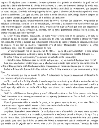 inglesa. Ni siquiera como la francesa. Lo que a primera vista parecía un sándwich de paté tenía el
gusto de la brisa fría de otoño. El té olía a escarabajos, y la tarta de limón era amarga de modo nada
alimonado. Para peor, había un suntuoso incensario de ónix a cada lado de los reunidos, que despedía
un humo verdoso. Era de lo más empalagoso y le hacía pensar al señor Jelliby en fruta podrida, moho
y moscas zumbonas. Casi igual al aroma que había olido en la cámara del Consejo Secreto, después de
que el señor Lickerish agitara los dedos en el bolsillo de su chaleco.
El señor Jelliby apartó su tarta de limón. Miró de reojo a los otros dos caballeros. No parecían en
absoluto incómodos. Sorbían su té de escarabajos, sonriendo y asintiendo como para demostrar que
todo era de su agrado. Cuando abrían la boca, era para decir algo tan vano que a los dos segundos el
señor Jelliby ya lo había olvidado. El duende, por su parte, permanecía inmóvil en su asiento, de
brazos cruzados, sin comer ni beber.
El señor Jelliby inspiró, boqueando. El humo verde serpenteaba en su garganta y le daba la
sensación de que le estaban llenando los pulmones de seda. Una niebla empezó a afectar su visión
periférica. De pronto le pareció que la habitación temblaba. El suelo se mecía, se sacudía, como olas
de madera en un mar de madera. Vagamente oyó al señor Throgmorton preguntarle al señor
Lumbidule por el peso de su jabalí mecánico de caza.
—Hay que dispararle con un tipo especial de rifle… —decía el señor Lumbidule—; tiene sangre
verdadera, carne verdadera y, si uno se cansa de darle caza, se recuesta en su espalda de hierro y…
El señor Jelliby no soportó más. Tras pasarse un pañuelo por la frente, dijo:
—Disculpe, señor Lickerish, pero me siento indispuesto. ¿Hay un cuarto de baño por aquí cerca?
Los otros dos hombres interrumpieron la cháchara un instante para sonreírle con suficiencia. El
señor Jelliby apenas lo notó. Estaba demasiado concentrado en hacer un esfuerzo por no vomitar.
La boca del duende dio un tirón. Este miró al señor Jelliby severamente por un momento y luego
dijo:
—Por supuesto que hay un cuarto de baño. A la izquierda de la puerta encontrará el llamador de
una campana. Alguien lo acompañará.
—Oh… —el señor Jelliby abandonó con brusquedad su asiento y se alejó a los tumbos de las
sillas. La cabeza le daba vueltas. Al cruzar la habitación le pareció que volcaba algo —oyó el ruido y
sintió que algo delicado se hacía añicos bajo sus pies—, pero estaba demasiado mareado para
detenerse.
Salió de la biblioteca a los tropiezos y buscó el llamador a tientas. Sus dedos rozaron unos flecos.
Cerró la mano en torno a una gruesa cuerda de terciopelo y jaló con toda su fuerza. En lo profundo de
la casa tintineó una campana.
Esperó, prestando oídos al sonido de pasos, a una puerta que se abriera, a una voz. Nada. La
campanada se extinguió. Volvió a oírse la lluvia que tamborileaba sobre el techo.
Jaló de nuevo. De nuevo un tintineo. De nuevo nada.
Muy bien. Buscaría el excusado solo. De cualquier manera, afuera de la biblioteca verde se sentía
mejor. La cabeza empezaba a aclarársele y ya no sentía el estómago revuelto. Un poco de agua fría y
estaría lo más bien. Volvió sobre sus pasos, bajó por la escalera sinuosa y trató de abrir cada puerta
que pasaba para ver si detrás había un excusado. Volvió a pensar en el pasillo iluminado, en la mujer
que corría por él. ¿Quién sería? No era una criada. No con esa ropa suntuosa. Tampoco le había
 