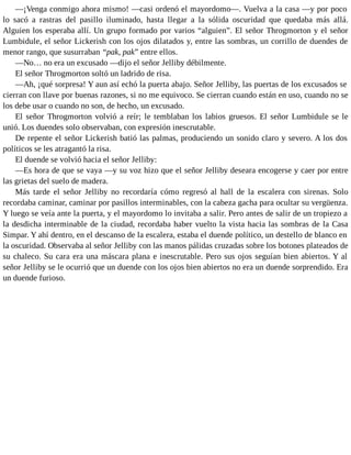 —¡Venga conmigo ahora mismo! —casi ordenó el mayordomo—. Vuelva a la casa —y por poco
lo sacó a rastras del pasillo iluminado, hasta llegar a la sólida oscuridad que quedaba más allá.
Alguien los esperaba allí. Un grupo formado por varios “alguien”. El señor Throgmorton y el señor
Lumbidule, el señor Lickerish con los ojos dilatados y, entre las sombras, un corrillo de duendes de
menor rango, que susurraban “pak, pak” entre ellos.
—No… no era un excusado —dijo el señor Jelliby débilmente.
El señor Throgmorton soltó un ladrido de risa.
—Ah, ¡qué sorpresa! Y aun así echó la puerta abajo. Señor Jelliby, las puertas de los excusados se
cierran con llave por buenas razones, si no me equivoco. Se cierran cuando están en uso, cuando no se
los debe usar o cuando no son, de hecho, un excusado.
El señor Throgmorton volvió a reír; le temblaban los labios gruesos. El señor Lumbidule se le
unió. Los duendes solo observaban, con expresión inescrutable.
De repente el señor Lickerish batió las palmas, produciendo un sonido claro y severo. A los dos
políticos se les atragantó la risa.
El duende se volvió hacia el señor Jelliby:
—Es hora de que se vaya —y su voz hizo que el señor Jelliby deseara encogerse y caer por entre
las grietas del suelo de madera.
Más tarde el señor Jelliby no recordaría cómo regresó al hall de la escalera con sirenas. Solo
recordaba caminar, caminar por pasillos interminables, con la cabeza gacha para ocultar su vergüenza.
Y luego se veía ante la puerta, y el mayordomo lo invitaba a salir. Pero antes de salir de un tropiezo a
la desdicha interminable de la ciudad, recordaba haber vuelto la vista hacia las sombras de la Casa
Simpar. Y ahí dentro, en el descanso de la escalera, estaba el duende político, un destello de blanco en
la oscuridad. Observaba al señor Jelliby con las manos pálidas cruzadas sobre los botones plateados de
su chaleco. Su cara era una máscara plana e inescrutable. Pero sus ojos seguían bien abiertos. Y al
señor Jelliby se le ocurrió que un duende con los ojos bien abiertos no era un duende sorprendido. Era
un duende furioso.
 