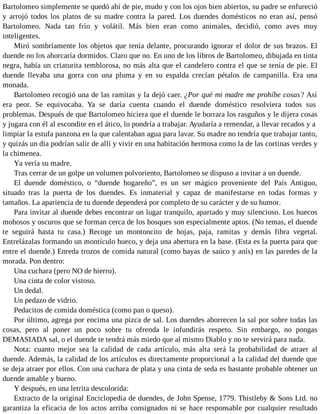 Bartolomeo simplemente se quedó ahí de pie, mudo y con los ojos bien abiertos, su padre se enfureció
y arrojó todos los platos de su madre contra la pared. Los duendes domésticos no eran así, pensó
Bartolomeo. Nada tan frío y volátil. Más bien eran como animales, decidió, como aves muy
inteligentes.
Miró sombríamente los objetos que tenía delante, procurando ignorar el dolor de sus brazos. El
duende no los ahorcaría dormidos. Claro que no. En uno de los libros de Bartolomeo, dibujada en tinta
negra, había un criaturita temblorosa, no más alta que el candelero contra el que se tenía de pie. El
duende llevaba una gorra con una pluma y en su espalda crecían pétalos de campanilla. Era una
monada.
Bartolomeo recogió una de las ramitas y la dejó caer. ¿Por qué mi madre me prohíbe cosas? Así
era peor. Se equivocaba. Ya se daría cuenta cuando el duende doméstico resolviera todos sus
problemas. Después de que Bartolomeo hiciera que el duende le borrara los rasguños y le dijera cosas
y jugara con él al escondite en el ático, lo pondría a trabajar. Ayudaría a remendar, a llevar recados y a
limpiar la estufa panzona en la que calentaban agua para lavar. Su madre no tendría que trabajar tanto,
y quizás un día podrían salir de allí y vivir en una habitación hermosa como la de las cortinas verdes y
la chimenea.
Ya vería su madre.
Tras cerrar de un golpe un volumen polvoriento, Bartolomeo se dispuso a invitar a un duende.
El duende doméstico, o “duende hogareño”, es un ser mágico proveniente del País Antiguo,
situado tras la puerta de los duendes. Es inmaterial y capaz de manifestarse en todas formas y
tamaños. La apariencia de tu duende dependerá por completo de su carácter y de su humor.
Para invitar al duende debes encontrar un lugar tranquilo, apartado y muy silencioso. Los huecos
mohosos y oscuros que se forman cerca de los bosques son especialmente aptos. (No temas, el duende
te seguirá hasta tu casa.) Recoge un montoncito de hojas, paja, ramitas y demás fibra vegetal.
Entrelázalas formando un montículo hueco, y deja una abertura en la base. (Esta es la puerta para que
entre el duende.) Enreda trozos de comida natural (como bayas de saúco y anís) en las paredes de la
morada. Pon dentro:
Una cuchara (pero NO de hierro).
Una cinta de color vistoso.
Un dedal.
Un pedazo de vidrio.
Pedacitos de comida doméstica (como pan o queso).
Por último, agrega por encima una pizca de sal. Los duendes aborrecen la sal por sobre todas las
cosas, pero al poner un poco sobre tu ofrenda le infundirás respeto. Sin embargo, no pongas
DEMASIADA sal, o el duende te tendrá más miedo que al mismo Diablo y no te servirá para nada.
Nota: cuanto mejor sea la calidad de cada artículo, más alta será la probabilidad de atraer al
duende. Además, la calidad de los artículos es directamente proporcional a la calidad del duende que
se deja atraer por ellos. Con una cuchara de plata y una cinta de seda es bastante probable obtener un
duende amable y bueno.
Y después, en una letrita descolorida:
Extracto de la original Enciclopedia de duendes, de John Spense, 1779. Thistleby & Sons Ltd. no
garantiza la eficacia de los actos arriba consignados ni se hace responsable por cualquier resultado
 