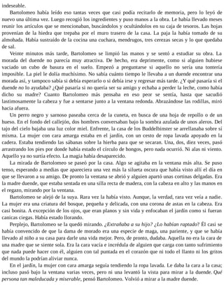 indeseable.
Bartolomeo había leído eso tantas veces que casi podía recitarlo de memoria, pero lo leyó de
nuevo una última vez. Luego recogió los ingredientes y puso manos a la obra. Le había llevado meses
reunir los artículos que se mencionaban, buscándolos y ocultándolos en su caja de tesoros. Las hojas
provenían de la hiedra que trepaba por el muro trasero de la casa. La paja la había tomado de su
almohada. Había sustraído de la cocina una cuchara, mendrugos, tres cerezas secas y lo que quedaba
de sal.
Veinte minutos más tarde, Bartolomeo se limpió las manos y se sentó a estudiar su obra. La
morada del duende no parecía muy atractiva. De hecho, era deprimente, como si alguien hubiese
vaciado un cubo de basura en el suelo. Empezó a preguntarse si aquello no sería una tontería
imposible. La piel le dolía muchísimo. No sabía cuánto tiempo le llevaba a un duende encontrar una
morada así, y tampoco sabía si debía esperarlo o si debía irse y regresar más tarde. ¿Y qué pasaría si el
duende no lo ayudaba? ¿Qué pasaría si no quería ser su amigo y echaba a perder la leche, como había
dicho su madre? Cuanto Bartolomeo más pensaba en eso peor se sentía, hasta que sacudió
lastimosamente la cabeza y fue a sentarse junto a la ventana redonda. Abrazándose las rodillas, miró
hacia afuera.
Un perro negro y sarnoso paseaba cerca de la cuneta, en busca de una hoja de repollo o de un
hueso. En el fondo del callejón, dos hombres conversaban bajo la sombra azulada de unos aleros. Del
tajo del cielo bajaba una luz color miel. Enfrente, la casa de los Buddelbinster se arrellanaba sobre sí
misma. La mujer con cara amarga estaba en el jardín, con un cesto de ropa lavada apoyado en la
cadera. Estaba tendiendo las sábanas sobre la hierba para que se secaran. Una, dos, diez veces, pasó
arrastrando los pies por donde había estado el círculo de hongos, pero nada ocurrió. Ni alas ni viento.
Aquello ya no surtía efecto. La magia había desaparecido.
La mirada de Bartolomeo se paseó por la casa. Algo se agitaba en la ventana más alta. Se puso
tenso, esperando a medias que apareciera una vez más la silueta oscura que había visto allí el día en
que se llevaron a su amigo. De pronto la ventana se abrió y alguien apartó unas cortinas delgadas. Era
la madre duende, que estaba sentada en una silla recta de madera, con la cabeza en alto y las manos en
el regazo, mirando por la ventana.
Bartolomeo se alejó de la suya. Rara vez la había visto. Aunque, la verdad, rara vez veía a nadie.
La mujer era una criatura del bosque, pequeña y delicada, con una corona de astas en la cabeza. Era
casi bonita. A excepción de los ojos, que eran planos y sin vida y enfocaban el jardín como si fueran
canicas ciegas. Había estado llorando.
Perplejo, Bartolomeo se la quedó mirando. ¿Extrañaba a su hijo? ¿Lo habían raptado? Él casi se
había convencido de que la dama de morado era una especie de maga, una pariente, y que se había
llevado al niño a su casa para darle una vida mejor. Pero, de pronto, dudaba. Aquella no era la cara de
una madre que se siente sola. Era la cara vacía e incrédula de alguien que carga con tanto sufrimiento
que nada puede hacer con él, alguien con tal puntada en el corazón que ni todo el llanto ni los gritos
del mundo la podrían aliviar nunca.
En el jardín, la mujer con cara amarga seguía tendiendo la ropa lavada. Le daba la cara a la casa;
incluso pasó bajo la ventana varias veces, pero ni una levantó la vista para mirar a la duende. Qué
persona tan maleducada y miserable, pensó Bartolomeo. Volvió a mirar a la madre duende.
 