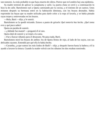 son rumores. Lo más probable es que haya muerto de cólera. Parece que en Londres hay una epidemia.
Su madre terminó de aplicar la cataplasma y salió. La puerta chata se cerró y a continuación lo
hizo la de calle. Bartolomeo oyó a Queta caminando por la cocina, y el tintineo de un cuenco. Unos
minutos después su hermana entró en la habitación diminuta, con los brazos desnudos. Había
exprimido las bayas que su madre utilizaba para darle color a la ropa al lavarla, y se había pintado
rayas torpes y entreveradas en los brazos.
—Hola, Barti —dijo, y le sonrió.
Bartolomeo se la quedó mirando. Estuvo a punto de gritarle: Qué tontería has hecho. ¡Qué tonta
eres y qué poco sabes!
Queta no paraba de sonreír.
—¿Adónde fue mamá? —preguntó él al rato.
Queta dejó de sonreír y se trepó a la cama.
—Fue a buscar rábanos para el desayuno. No pasa nada, Barti.
Bartolomeo miró los brazos de ambos: los de Queta llenos de rojo, al lado de los suyos, con sus
delicados rayones. Entendió por qué ella lo había hecho.
—Caramba, ¿a que somos los más lindos de Bath? —dijo, y después fueron hasta la bañera y él la
ayudó a lavarse la tintura. Cuando la madre volvió con los rábanos los dos estaban sonriendo.
 
