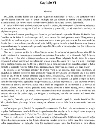 Capítulo VI
Melusina
PAC, sust .: Palabra duende que significa “alguien de nariz larga” o “espía”. (No confundir con el
tipo de duende llamado “puc” o “puca”, maligno ser que cambia de forma y cuya astucia y su
escandalosa falta de reserva moral ilustran una vez más la naturaleza corrupta del duende.)
El señor Jelliby cerró el diccionario y se agarró la cabeza, dejando que el volumen encuadernado
en piel resbalara por su regazo. Cayó en la alfombra y quedó allí, con el lomo hacia arriba y las
páginas arrugadas.
Sus labios soltaron un gemido grave. Pensaban que había estado espiando. El señor Lickerish, Lord
Canciller de la Reina, lo creía un espía. A él, nada menos. Sin duda personas como Throgmorton y
Lumbidule no tendrían reparo en echar abajo una puerta o dos para enterarse de los asuntos de los
demás. Pero el sospechoso resultaba ser el señor Jelliby, que se cansaba solo de levantarse de la cama
y no sentía deseos de meterse en lo que no le incumbía. No estaba acostumbrado a que desconfiaran de
él, y eso lo alteraba mucho.
Tras su vergonzosa partida de la Casa Simpar, estuvo de un humor de perros durante días. Ofelia
se dio cuenta casi al instante, pero cuando le preguntó qué le ocurría él no le dijo nada. Dejó de ir a su
club. Dejó de recibir a las visitas que acudían a su casa de Plaza Belgravia. En el estreno de la ópera
Semiramide estuvo ausente del palco familiar, y hasta se quedó en casa en vez de ir a misa el domingo
por la mañana. Cuando por fin Ofelia le planteó cara a cara que una de sus queridas amigas le había
contado lo sucedido y que no había de qué preocuparse, se encerró en su estudio y se negó a salir.
Él conocía a las “queridas amigas” de Ofelia. Vaya si las conocía. Eran unas chismosas. Se
ocupaban de saberlo todo sobre todo el mundo y luego se arrojaban la información una a otra como
flores en una boda. Si habían obtenido alguna noticia escandalosa, sería la comidilla de todos los
salones de Londres. Qué humillación. Qué deshonra para su nombre. La gente siempre lo había
considerado una persona agradable y un poco distraída. La clase de persona a la que se puede invitar a
reuniones sin temor a que vaya a sacar temas como la integración de los duendes o las novelas de
Charles Dickens. Nadie le había prestado nunca mucha atención al señor Jelliby, pero al menos no
habían pensado mal de él. ¿Y ahora? Ahora inventarían historias descabelladas. En su mente vio una
bandada de ocas de cuello largo, con enaguas y miriñaques, sentadas en salones mal ventilados,
hablando de él.
—¿Sabías, Gertrudis, que echó abajo una puerta? ¡Así como lo oyes! En casa del Lord Canciller.
Mira, detrás de esa pinta suya de buen mozo y de todas sus sonrisas debe de ocultarse un tipo bastante
violento.
—Casi seguro que sí, Muriel. En su profesión es necesario. Y solo el cielo sabe cómo se las arregla
la pobre Ofelia con esa espada de Damocles pendiendo sobre su cabeza. Es un ángel: nunca se queja y
solo dice cosas buenas de él. Pobrecita. Y es obvio que él es un vil espía…
Y eso no era lo peor. Lo aterraba completamente la próxima reunión del Consejo Secreto. El señor
Lickerish estaría presente. Y los demás miembros estarían presentes, todos muy bien informados,
todos preguntándose si trabajaba para los norteamericanos, para los franceses o para alguna
 