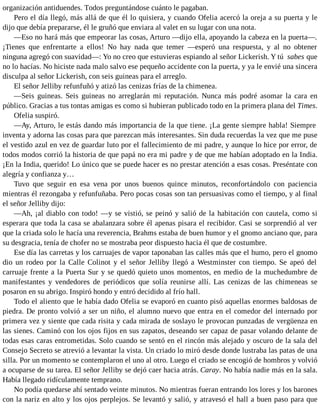 organización antiduendes. Todos preguntándose cuánto le pagaban.
Pero el día llegó, más allá de que él lo quisiera, y cuando Ofelia acercó la oreja a su puerta y le
dijo que debía prepararse, él le gruñó que enviara al valet en su lugar con una nota.
—Eso no hará más que empeorar las cosas, Arturo —dijo ella, apoyando la cabeza en la puerta—.
¡Tienes que enfrentarte a ellos! No hay nada que temer —esperó una respuesta, y al no obtener
ninguna agregó con suavidad—: Yo no creo que estuvieras espiando al señor Lickerish. Y tú sabes que
no lo hacías. No hiciste nada malo salvo ese pequeño accidente con la puerta, y ya le envié una sincera
disculpa al señor Lickerish, con seis guineas para el arreglo.
El señor Jelliby refunfuñó y atizó las cenizas frías de la chimenea.
—Seis guineas. Seis guineas no arreglarán mi reputación. Nunca más podré asomar la cara en
público. Gracias a tus tontas amigas es como si hubieran publicado todo en la primera plana del Times.
Ofelia suspiró.
—Ay, Arturo, le estás dando más importancia de la que tiene. ¡La gente siempre habla! Siempre
inventa y adorna las cosas para que parezcan más interesantes. Sin duda recuerdas la vez que me puse
el vestido azul en vez de guardar luto por el fallecimiento de mi padre, y aunque lo hice por error, de
todos modos corrió la historia de que papá no era mi padre y de que me habían adoptado en la India.
¡En la India, querido! Lo único que se puede hacer es no prestar atención a esas cosas. Preséntate con
alegría y confianza y…
Tuvo que seguir en esa vena por unos buenos quince minutos, reconfortándolo con paciencia
mientras él rezongaba y refunfuñaba. Pero pocas cosas son tan persuasivas como el tiempo, y al final
el señor Jelliby dijo:
—Ah, ¡al diablo con todo! —y se vistió, se peinó y salió de la habitación con cautela, como si
esperara que toda la casa se abalanzara sobre él apenas pisara el recibidor. Casi se sorprendió al ver
que la criada solo le hacía una reverencia, Brahms estaba de buen humor y el gnomo anciano que, para
su desgracia, tenía de chofer no se mostraba peor dispuesto hacia él que de costumbre.
Ese día las carretas y los carruajes de vapor taponaban las calles más que el humo, pero el gnomo
dio un rodeo por la Calle Colinot y el señor Jelliby llegó a Westminster con tiempo. Se apeó del
carruaje frente a la Puerta Sur y se quedó quieto unos momentos, en medio de la muchedumbre de
manifestantes y vendedores de periódicos que solía reunirse allí. Las cenizas de las chimeneas se
posaron en su abrigo. Inspiró hondo y entró decidido al frío hall.
Todo el aliento que le había dado Ofelia se evaporó en cuanto pisó aquellas enormes baldosas de
piedra. De pronto volvió a ser un niño, el alumno nuevo que entra en el comedor del internado por
primera vez y siente que cada risita y cada mirada de soslayo le provocan punzadas de vergüenza en
las sienes. Caminó con los ojos fijos en sus zapatos, deseando ser capaz de pasar volando delante de
todas esas caras entrometidas. Solo cuando se sentó en el rincón más alejado y oscuro de la sala del
Consejo Secreto se atrevió a levantar la vista. Un criado lo miró desde donde lustraba las patas de una
silla. Por un momento se contemplaron el uno al otro. Luego el criado se encogió de hombros y volvió
a ocuparse de su tarea. El señor Jelliby se dejó caer hacia atrás. Caray. No había nadie más en la sala.
Había llegado ridículamente temprano.
No podía quedarse ahí sentado veinte minutos. No mientras fueran entrando los lores y los barones
con la nariz en alto y los ojos perplejos. Se levantó y salió, y atravesó el hall a buen paso para que
 