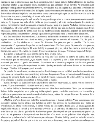 cualquiera que lo viese pensara que iba a algún sitio. En el nuevo palacio había kilómetros de pasillos,
todos muy anchos y algo oscuros pese a los faroles de gas alineados en las paredes. Al principio halló
gente por todas partes y el aire lleno de voces, pero cuanto más se alejaba más desiertos se volvían los
pasillos, hasta que no oyó nada salvo el lejano tictac de un reloj que resonaba al ritmo de sus pasos.
Tras varios minutos empezó a sentirse medio sonso caminado aprisa por un pasillo vacío tras otro. Se
detuvo ante una puerta, escuchó y, al no oír nada, entró.
La habitación era pequeña, del tamaño de un guardarropa si se la comparaba con otras cámaras del
palacio. En la pared que daba al río había un gran ventanal, y el resto estaba cubierto de estanterías
vacías, excepción hecha de un enorme armario de nogal, junto a la puerta. No había cortinas, papeles
ni fotografías. El señor Jelliby supuso que sería una oficina que aún no habría ocupado uno de los
empleados. Tanto mejor. Se sentó en el piso de madera desnuda, decidido a esperar. En diez minutos
regresaría aprisa a la cámara del Consejo y pasaría desapercibido entre la multitud de caballeros.
Era una habitación muy silenciosa. La ausencia de libros en los estantes le daba un aire hueco y, de
alguna manera, falto de vida. Sacó su reloj y esperó que se moviera el minutero. Tic. Se puso a
tamborilear con los dedos en el suelo. Tic. Pasaron dos personas por el pasillo. “De lo más
inapropiado…”, oyó antes de que las voces desaparecieran. Tic. Más pasos. Se acercaba otra persona
por el pasillo, a pasitos ligeros. El señor Jelliby se puso de pie y se estiró. Los pasos se acercaron. ¿Se
hacían más lentos? Oh, cielos, no podían detenerse. Seguirían de largo. Tenían que seguir de largo.
Los pasos se detuvieron, justo ante la puerta de la oficina vacía.
El señor Jelliby apretó con tal fuerza su reloj que casi quebró la esfera de vidrio. Sus ojos
revolotearon por la habitación. ¿Qué hacer? Podía ir a la puerta y dar la cara ante quienquiera que
estuviese por entrar. O podía esconderse. Esconderse en el armario y esperar con las más grandes
esperanzas a que quienquiera que fuese se fuera rápido y no tuviera el menor interés en los armarios
de nogal. El señor Jelliby optó por el armario.
Se trataba de uno de esos extraños armarios de oficina que son en realidad una diminuta recámara,
con cajones y compartimentos para tinta y sobres en las paredes. Tenía un banquito acolchonado y una
lámpara de kerosén. En la puerta había un panel de vidrio esmerilado. El señor Jelliby se metió con
prisa y torpeza y, cuando estaba bien al fondo, cerró la puerta.
Justo a tiempo. La puerta que daba al pasillo se abrió sin hacer ruido. El señor Jelliby contuvo el
aliento. Y Juan Wenceslao Lickerish entró en la habitación.
Al señor Jelliby le llevó un segundo hacerse una idea de su mala suerte. Tenía que ser un sueño.
Tal vez había una pérdida en el palacio y había aspirado gases, o se había intoxicado con la comida, y
el efecto se presentaba ahora en forma de alucinaciones y dolor de cabeza. Pero no. Se trataba de la
vida real. El hecho lo hizo montar en cólera.
¡Maldita sea! ¡Al diablo con todo! Por supuesto que era el duende político. Y por supuesto que ese
insufrible cabeza hueca elegía esa habitación entre los cientos de habitaciones que había en
Westminster. Si ahora lo descubrían, el señor Jelliby no solo saldría humillado. Lo investigarían, le
negarían la entrada a su club y a sus salones favoritos, y tal vez hasta lo arrestaran. Esconderse en el
mobiliario de una cámara privada del Parlamento pocos días después de que se rumoreara que era un
espía no se prestaba a interpretaciones favorables. Con unas pocas palabras bien elegidas, sus
adversarios podrían echarlo del Parlamento para siempre. El señor Jelliby pensó en salir del armario
de golpe y gritarle al duende que le traía una mala suerte inmensa y que no quería tener nada que ver
 