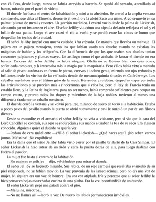 con él. Pero, desde luego, nunca se habría atrevido a hacerlo. Se quedó ahí sentado, atornillado al
banco, mirando por el panel de vidrio.
El duende fue hasta el centro de la habitación y miró a su alrededor. Se acercó a la amplia ventana
con parteluz que daba al Támesis, descorrió el pestillo y la abrió. Sacó una mano. Algo se movió en su
palma: plumas de metal y resortes. Un gorrión mecánico. Levantó vuelo desde la palma de Lickerish,
aleteando por un instante en el aire. El señor Jelliby vio cómo una cápsula de latón reflejaba el sol y el
brillo de una patita. Luego el ave cruzó el río al vuelo y se perdió entre las cintas de humo que
despedían los techos de la ciudad.
El señor Jelliby inspiró con mucho cuidado. Una cápsula. De manera que llevaba un mensaje. El
pájaro era un pájaro mensajero, como los que habían usado sus abuelos cuando no existían las
máquinas de hablar y los telégrafos. Con la diferencia de que los que usaban sus abuelos tenían
corazones palpitantes y plumas suaves. Un artilugio como el que acababa de lanzar el duende no era
barato. En casa del señor Jelliby no había ninguno. Ofelia no se llevaba bien con esas cosas,
sofisticada como era, y le interesaba más la magia que la maquinaria. Pero él los había visto a menudo
al salir de paseo: autómatas en forma de perros, cuervos e incluso gente, mirando con ojos redondos y
brillantes desde las vitrinas de las refinadas tiendas de mecanoalquimia situadas en Calle Jermyn. Los
caballos mecánicos eran el último grito de la moda. Horrendos y ruidosos, despedían vapor por todas
las articulaciones y se parecían más a rinocerontes que a caballos, pero el Rey de Francia tenía un
establo lleno, y la Reina de Inglaterra, para no ser menos, había comprado suficientes para ocupar un
campo entero, y pronto todos los duques y miembros de la baja nobleza tuvieron al menos una
diligencia tirada por un caballo mecánico.
El duende cerró la ventana y se volvió para irse, mirando de nuevo en torno a la habitación. Estaba
a pocos pasos del pasillo cuando la puerta se abrió nuevamente y casi le rompió un par de sus filosos
dientes.
Desde su escondite en el armario, el señor Jelliby no veía al visitante, pero sí vio que la cara del
Lord Canciller se contraía, sus ojos se endurecían y sus manos estiraban la tela de su saco. Era alguien
conocido. Alguien a quien el duende no quería ver.
—Pedazo de cera maloliente —chilló el señor Lickerish—. ¿Qué haces aquí? ¡No deben vernos
juntos, Melusina! ¡No en público!
Era la dama que el señor Jelliby había visto correr por el pasillo brillante de la Casa Simpar. El
señor Lickerish la hizo entrar de un tirón y cerró la puerta detrás de ella, para luego deslizar con
fuerza el pasador.
La mujer fue hasta el centro de la habitación.
—No estamos en público —dijo, volviéndose para mirar al duende.
El señor Jelliby se la quedó mirando. Sus labios, de un rojo carmesí que resaltaba en medio de su
piel empolvada, no se habían movido. La voz provenía de las inmediaciones, pero no era una voz de
mujer. Ni siquiera era una voz de hombre. Era una voz atiplada, fría y perezosa que al señor Jelliby le
hizo pensar en hojas escarchadas encima de una piedra. Era la voz inconfundible de un duende.
El señor Lickerish pegó una patada contra el piso.
—Melusina, nosotros…
—No me llames así —ladró la voz. De nuevo los labios permanecieron inmóviles.
 