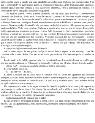 habría vuelto a casa y pasado una tarde agradable quejándose ante Ofelia de sus muchas cuitas. Y es
que el señor Jelliby no quería saber quién era el asesino de los niños. A fin de cuentas, eran sustitutos.
Estaban lejos, y él no los conocía, y tenía sus propios problemas. Pero la conversación continuó, y el
señor Jelliby se vio obligado a escuchar cada palabra.
—No necesito cientos —decía el señor Lickerish, con voz airada pero muy baja—. Necesito uno.
Uno solo que funcione. Estoy harto. Harto del fracaso constante. Ya llevamos mucho tiempo, ¿me
oyes? El asunto llama demasiado la atención y demasiada gente se está enterando. La semana pasada
el Consejo Secreto se reunió para discutir este mismo tema —se volvió hacia la ventana con expresión
tensa—. Si prestaras algo de atención a lo que pasa a tu alrededor hubieras oído que encontraron a los
sustitutos fallidos. Yo lo tenía previsto. El río no se guarda a los muertos mucho tiempo. Pero ¡quién
hubiera pensado que se armaría semejante revuelo! Solo fueron nueve. Nueve despreciables mocositos
distintos, y todo el país se pone histérico. Hay que terminar. Tienes que encontrarme un sustituto que
funcione, uno que cumpla todos los requisitos. No quiero más casi. No más muy cerquita —el señor
Lickerish se paró sobre las puntas de sus zapatos lustrados y le susurró a la nuca de la mujer, tan bajo
que el señor Jelliby apenas alcanzó a oír las palabras—: Quiero uno que lo tenga todo, Saltimbán. No
me traigas otro hasta estar seguro.
La mujer se alejó de nuevo del señor Lickerish.
—Creí estar seguro la vez pasada —dijo la voz—. Estaba seguro. Y sin embargo… no. No
cometeré más errores, Sathir. Esta vez tomaré más precauciones. Para que no quede ni sombra de
duda.
La pierna del señor Jelliby pegó un tirón. Un tironcito ínfimo, de un músculo o de un tendón, pero
que repercutió en el armario. El banquito acolchonado crujió apenas. El señor Lickerish se dio vuelta.
—¿Oíste eso? —susurró, paseando la mirada por toda la habitación.
El señor Jelliby palideció.
—Sí —dijo la voz—. Sí, lo oí.
El señor Lickerish dio un paso hacia el armario, con los labios tan apretados que parecían
exangües. Alzó una mano, estirando los dedos hacia el pomo de la puerta. Era demasiado bajo para ver
a través del vidrio, pero eso no cambiaba nada. Un paso más y abriría la puerta. Vería al señor Jelliby
encogido en la oscuridad y entonces…
Un espasmo en la cara de la mujer, un temblor bajo la superficie de su cara, y de repente su
expresión ya no estaba en blanco. Sus ojos se fijaron en los del señor Jelliby a través del vidrio. Él los
vio bien, relucientes y transidos de dolor. Luego los labios rojos se abrieron y la mujer habló con una
voz suave y cremosa y con un ligerísimo acento extranjero.
—Es la madera, amo. Se expande con el calor.
La voz se detuvo, pero siguió mirando al señor Jelliby, y la boca continuó moviéndose. Formó una
palabra. Una sola palabra muda, dicha solo una vez, que resonó como una campana en su mente.
Ayúdeme.
 