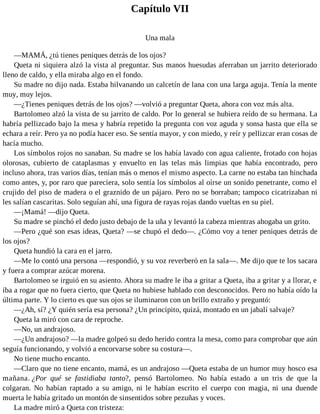 Capítulo VII
Una mala
—MAMÁ, ¿tú tienes peniques detrás de los ojos?
Queta ni siquiera alzó la vista al preguntar. Sus manos huesudas aferraban un jarrito deteriorado
lleno de caldo, y ella miraba algo en el fondo.
Su madre no dijo nada. Estaba hilvanando un calcetín de lana con una larga aguja. Tenía la mente
muy, muy lejos.
—¿Tienes peniques detrás de los ojos? —volvió a preguntar Queta, ahora con voz más alta.
Bartolomeo alzó la vista de su jarrito de caldo. Por lo general se hubiera reído de su hermana. La
habría pellizcado bajo la mesa y habría repetido la pregunta con voz aguda y sonsa hasta que ella se
echara a reír. Pero ya no podía hacer eso. Se sentía mayor, y con miedo, y reír y pellizcar eran cosas de
hacía mucho.
Los símbolos rojos no sanaban. Su madre se los había lavado con agua caliente, frotado con hojas
olorosas, cubierto de cataplasmas y envuelto en las telas más limpias que había encontrado, pero
incluso ahora, tras varios días, tenían más o menos el mismo aspecto. La carne no estaba tan hinchada
como antes, y, por raro que pareciera, solo sentía los símbolos al oírse un sonido penetrante, como el
crujido del piso de madera o el graznido de un pájaro. Pero no se borraban; tampoco cicatrizaban ni
les salían cascaritas. Solo seguían ahí, una figura de rayas rojas dando vueltas en su piel.
—¡Mamá! —dijo Queta.
Su madre se pinchó el dedo justo debajo de la uña y levantó la cabeza mientras ahogaba un grito.
—Pero ¿qué son esas ideas, Queta? —se chupó el dedo—. ¿Cómo voy a tener peniques detrás de
los ojos?
Queta hundió la cara en el jarro.
—Me lo contó una persona —respondió, y su voz reverberó en la sala—. Me dijo que te los sacara
y fuera a comprar azúcar morena.
Bartolomeo se irguió en su asiento. Ahora su madre le iba a gritar a Queta, iba a gritar y a llorar, e
iba a rogar que no fuera cierto, que Queta no hubiese hablado con desconocidos. Pero no había oído la
última parte. Y lo cierto es que sus ojos se iluminaron con un brillo extraño y preguntó:
—¿Ah, sí? ¿Y quién sería esa persona? ¿Un principito, quizá, montado en un jabalí salvaje?
Queta la miró con cara de reproche.
—No, un andrajoso.
—¿Un andrajoso? —la madre golpeó su dedo herido contra la mesa, como para comprobar que aún
seguía funcionando, y volvió a encorvarse sobre su costura—.
No tiene mucho encanto.
—Claro que no tiene encanto, mamá, es un andrajoso —Queta estaba de un humor muy hosco esa
mañana. ¿Por qué se fastidiaba tanto?, pensó Bartolomeo. No había estado a un tris de que la
colgaran. No habían raptado a su amigo, ni le habían escrito el cuerpo con magia, ni una duende
muerta le había gritado un montón de sinsentidos sobre pezuñas y voces.
La madre miró a Queta con tristeza:
 