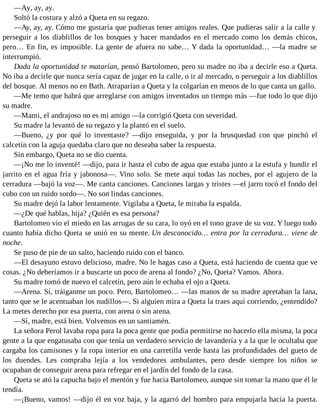 —Ay, ay, ay.
Soltó la costura y alzó a Queta en su regazo.
—Ay, ay, ay. Cómo me gustaría que pudieras tener amigos reales. Que pudieras salir a la calle y
perseguir a los diablillos de los bosques y hacer mandados en el mercado como los demás chicos,
pero… En fin, es imposible. La gente de afuera no sabe… Y dada la oportunidad… —la madre se
interrumpió.
Dada la oportunidad te matarían, pensó Bartolomeo, pero su madre no iba a decirle eso a Queta.
No iba a decirle que nunca sería capaz de jugar en la calle, o ir al mercado, o perseguir a los diablillos
del bosque. Al menos no en Bath. Atraparían a Queta y la colgarían en menos de lo que canta un gallo.
—Me temo que habrá que arreglarse con amigos inventados un tiempo más —fue todo lo que dijo
su madre.
—Mami, el andrajoso no es mi amigo —la corrigió Queta con severidad.
Su madre la levantó de su regazo y la plantó en el suelo.
—Bueno, ¿y por qué lo inventaste? —dijo enseguida, y por la brusquedad con que pinchó el
calcetín con la aguja quedaba claro que no deseaba saber la respuesta.
Sin embargo, Queta no se dio cuenta.
—¡No me lo inventé! —dijo, para ir hasta el cubo de agua que estaba junto a la estufa y hundir el
jarrito en el agua fría y jabonosa—. Vino solo. Se mete aquí todas las noches, por el agujero de la
cerradura —bajó la voz—. Me canta canciones. Canciones largas y tristes —el jarro tocó el fondo del
cubo con un ruido sordo—. No son lindas canciones.
Su madre dejó la labor lentamente. Vigilaba a Queta, le miraba la espalda.
—¿De qué hablas, hija? ¿Quién es esa persona?
Bartolomeo vio el miedo en las arrugas de su cara, lo oyó en el tono grave de su voz. Y luego todo
cuanto había dicho Queta se unió en su mente. Un desconocido… entra por la cerradura… viene de
noche.
Se puso de pie de un salto, haciendo ruido con el banco.
—El desayuno estuvo delicioso, madre. No le hagas caso a Queta, está haciendo de cuenta que ve
cosas. ¿No deberíamos ir a buscarte un poco de arena al fondo? ¿No, Queta? Vamos. Ahora.
Su madre tomó de nuevo el calcetín, pero aún le echaba el ojo a Queta.
—Arena. Sí, tráiganme un poco. Pero, Bartolomeo… —las manos de su madre apretaban la lana,
tanto que se le acentuaban los nudillos—. Si alguien mira a Queta la traes aquí corriendo, ¿entendido?
La metes derecho por esa puerta, con arena o sin arena.
—Sí, madre, está bien. Volvemos en un santiamén.
La señora Perol lavaba ropa para la poca gente que podía permitirse no hacerlo ella misma, la poca
gente a la que engatusaba con que tenía un verdadero servicio de lavandería y a la que le ocultaba que
cargaba los camisones y la ropa interior en una carretilla verde hasta las profundidades del gueto de
los duendes. Les compraba lejía a los vendedores ambulantes, pero desde siempre los niños se
ocupaban de conseguir arena para refregar en el jardín del fondo de la casa.
Queta se ató la capucha bajo el mentón y fue hacia Bartolomeo, aunque sin tomar la mano que él le
tendía.
—¡Bueno, vamos! —dijo él en voz baja, y la agarró del hombro para empujarla hacia la puerta.
 