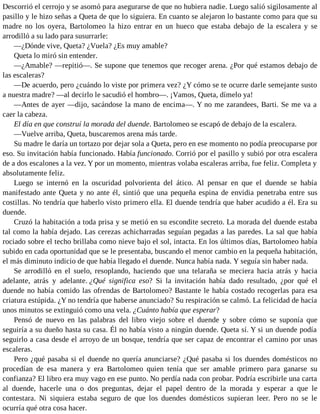 Descorrió el cerrojo y se asomó para asegurarse de que no hubiera nadie. Luego salió sigilosamente al
pasillo y le hizo señas a Queta de que lo siguiera. En cuanto se alejaron lo bastante como para que su
madre no los oyera, Bartolomeo la hizo entrar en un hueco que estaba debajo de la escalera y se
arrodilló a su lado para susurrarle:
—¿Dónde vive, Queta? ¿Vuela? ¿Es muy amable?
Queta lo miró sin entender.
—¿Amable? —repitió—. Se supone que tenemos que recoger arena. ¿Por qué estamos debajo de
las escaleras?
—De acuerdo, pero ¿cuándo lo viste por primera vez? ¿Y cómo se te ocurre darle semejante susto
a nuestra madre? —al decirlo le sacudió el hombro—. ¡Vamos, Queta, dímelo ya!
—Antes de ayer —dijo, sacándose la mano de encima—. Y no me zarandees, Barti. Se me va a
caer la cabeza.
El día en que construí la morada del duende. Bartolomeo se escapó de debajo de la escalera.
—Vuelve arriba, Queta, buscaremos arena más tarde.
Su madre le daría un tortazo por dejar sola a Queta, pero en ese momento no podía preocuparse por
eso. Su invitación había funcionado. Había funcionado. Corrió por el pasillo y subió por otra escalera
de a dos escalones a la vez. Y por un momento, mientras volaba escaleras arriba, fue feliz. Completa y
absolutamente feliz.
Luego se internó en la oscuridad polvorienta del ático. Al pensar en que el duende se había
manifestado ante Queta y no ante él, sintió que una pequeña espina de envidia penetraba entre sus
costillas. No tendría que haberlo visto primero ella. El duende tendría que haber acudido a él. Era su
duende.
Cruzó la habitación a toda prisa y se metió en su escondite secreto. La morada del duende estaba
tal como la había dejado. Las cerezas achicharradas seguían pegadas a las paredes. La sal que había
rociado sobre el techo brillaba como nieve bajo el sol, intacta. En los últimos días, Bartolomeo había
subido en cada oportunidad que se le presentaba, buscando el menor cambio en la pequeña habitación,
el más diminuto indicio de que había llegado el duende. Nunca había nada. Y seguía sin haber nada.
Se arrodilló en el suelo, resoplando, haciendo que una telaraña se meciera hacia atrás y hacia
adelante, atrás y adelante. ¿Qué significa eso? Si la invitación había dado resultado, ¿por qué el
duende no había comido las ofrendas de Bartolomeo? Bastante le había costado recogerlas para esa
criatura estúpida. ¿Y no tendría que haberse anunciado? Su respiración se calmó. La felicidad de hacía
unos minutos se extinguió como una vela. ¿Cuánto había que esperar?
Pensó de nuevo en las palabras del libro viejo sobre el duende y sobre cómo se suponía que
seguiría a su dueño hasta su casa. Él no había visto a ningún duende. Queta sí. Y si un duende podía
seguirlo a casa desde el arroyo de un bosque, tendría que ser capaz de encontrar el camino por unas
escaleras.
Pero ¿qué pasaba si el duende no quería anunciarse? ¿Qué pasaba si los duendes domésticos no
procedían de esa manera y era Bartolomeo quien tenía que ser amable primero para ganarse su
confianza? El libro era muy vago en ese punto. No perdía nada con probar. Podría escribirle una carta
al duende, hacerle una o dos preguntas, dejar el papel dentro de la morada y esperar a que le
contestara. Ni siquiera estaba seguro de que los duendes domésticos supieran leer. Pero no se le
ocurría qué otra cosa hacer.
 