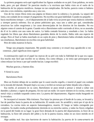 La primera pregunta sería qué significaban las figuras arañadas en su piel. Eran palabras, no tenía
duda, pero ¿en qué idioma? Se parecían mucho a la escritura que había visto en el suelo de la
habitación de los pájaros metálicos. Aunque no tan complicadas. De hecho, parecía como si hubiera
solo dos o tres símbolos, repetidos una y otra vez.
Uno de los viejos libros tenía una página en blanco entre la cubierta y la portada. La separó del
lomo, con cuidado de no romper el pegamento. No escribía con gran habilidad. Cuando era pequeño —
hacía muchísimo tiempo—, en el departamento de al lado vivía un joven que vestía chalecos coloridos
y siempre parecía enfermo. Era un pintor pobrísimo que, vaya uno a saber por qué, consideraba
atractivas las calles mugrientas y las casas desvencijadas de los distritos de los duendes. No era
alguien como el común de la gente. Cuando veía a Bartolomeo subir corriendo al ático, no se asustaba
de él ni lo cubría con una rama de saúco. Le había contado historias y enseñado a leer. Le había
regalado los libros que ahora Bartolomeo guardaba detrás de la estufa. Había sido una especie de
amigo. Pero al final se había marchado en un cajón de pino y Bartolomeo había olvidado muchas de
sus enseñanzas. Bartolomeo no escribía con gran habilidad.
Pero de todas maneras lo hacía.
Tengo una pregunta importante. Me pondrá muy contento y te estaré muy agradecido si me
contestas. ¿Qué significan estos signos?
A continuación copió en el papel las marcas de su piel con toda la fidelidad de la que era capaz.
Era mucho más fácil que escribir en su idioma. Era como dibujar, y no tenía que preocuparse por
cómo enlazar las letras o por qué sonido hacían. Luego escribió:
Muchas gracias, y buenos días.
Y firmó la carta:
Bartolomeo Perol.
Hizo un firulete debajo de su nombre que le causó mucho orgullo, e insertó el papel con cuidado
en la morada del duende. Después bajó a su casa y recibió un tortazo por haber dejado sola a Queta.
Esa noche, al acostarse en su catre, Bartolomeo se puso mitad a pensar y mitad a soñar con
duendes y plumas y signos de pregunta. En eso oyó un ruido. Un suave tintineo en la cocina, como un
metal viejo y oxidado raspando contra otro. La puerta del departamento. Alguien estaba hurgando en
la cerradura.
Se incorporó al instante. Más tintineos. Tras bajar las piernas por el borde de la cama, se levantó y
fue de puntillas hasta la puerta de su habitación. El sonido cesó. Se arrodilló y miró por el ojo de la
cerradura. La cocina tenía un aspecto fantasmagórico, muerto. El fuego se había extinguido por
completo. Su madre estaba profundamente dormida en su estrecha camita, y todas las llaves colgaban
en la pared del fondo en su lugar: la gran llave dentada de la puerta del departamento, la llave de su
habitación, la llave del armario del jabón y la de la puerta trasera, todas en un clavo metido en el
revoque.
Algo andaba mal. Sus ojos barrieron de nuevo la habitación. La puerta de la cama-armario de
 