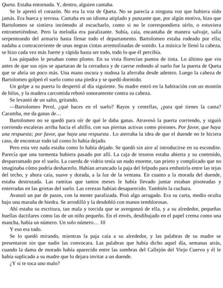 Queta. Estaba entornada. Y, dentro, alguien cantaba.
Se le apretó el corazón. No era la voz de Queta. No se parecía a ninguna voz que hubiera oído
jamás. Era hueca y terrosa. Cantaba en un idioma atiplado y punzante que, por algún motivo, hizo que
Bartolomeo se sintiera incómodo al escucharlo, como si no le correspondiera oírlo, o estuviera
entrometiéndose. Pero la melodía era paralizante. Subía, caía, encantaba de manera salvaje, salía
serpenteando del armario hasta llenar todo el departamento. Bartolomeo estaba rodeado por ella;
nadaba a contracorriente de unas negras cintas arremolinadas de sonido. La música le llenó la cabeza,
se hizo cada vez más fuerte y rápida hasta ser todo, todo lo que él percibía.
Los párpados le pesaban como plomo. En su vista florecían puntos de tinta. Lo último que vio
antes de que sus ojos se apartaran de la cerradura y de caerse redondo al suelo fue la puerta de Queta
que se abría un poco más. Una mano oscura y nudosa la aferraba desde adentro. Luego la cabeza de
Bartolomeo golpeó el suelo como una piedra y se quedó dormido.
Un golpe a su puerta lo despertó al día siguiente. Su madre entró en la habitación con un montón
de hilos, y la madera carcomida rebotó sonoramente contra su cabeza.
Se levantó de un salto, gritando.
—Bartolomeo Perol, ¿qué haces en el suelo? Rayos y centellas, ¿para qué tienes la cama?
Caramba, me da ganas de…
Bartolomeo no se quedó para oír de qué le daba ganas. Atravesó la puerta corriendo, y siguió
corriendo escaleras arriba hacia el altillo, con sus piernas activas como pistones. Por favor, que haya
una respuesta; por favor, que haya una respuesta . Lo aterraba la idea de que el duende no le hiciera
caso, de encontrar todo tal como lo había dejado.
Pero esta vez nada estaba como lo había dejado. Se quedó sin aire al introducirse en su escondite.
Parecía que una tormenta hubiera pasado por allí. La caja de tesoros estaba abierta y su contenido,
desparramado por el suelo. La cuerda de vidrio tenía un nudo enorme, tan prieto y complicado que no
imaginaba cómo podría deshacerlo. Habían arrancado la paja del felpudo para embutirla entre las tejas
del techo, y ahora caía, suave y dorada, a la luz de la ventana. En cuanto a la morada del duende,
estaba destrozada. Las ramitas que tantos meses le había llevado juntar estaban pisoteadas y
enterradas en las grietas del suelo. Las cerezas habían desaparecido. También la cuchara.
Avanzó un par de pasos, con la mente paralizada. Pisó algo arrugado. Era su carta, medio oculta
bajo una maraña de hiedra. Se arrodilló y la desdobló con manos temblorosas.
Ahí estaba su escritura, tan mala y torcida que se avergonzó de ella, y a su alrededor, pequeñas
huellas dactilares como las de un niño pequeño. En el envés, desdibujado en el papel crema como una
mancha, había un número. Un solo número… 10
Y eso era todo.
Se lo quedó mirando, mientras la paja caía a su alrededor, y las palabras de su madre se
presentaron sin que nadie las convocara. Las palabras que había dicho aquel día, semanas atrás,
cuando la dama de morado había aparecido entre las sombras del Callejón del Viejo Cuervo y él le
había suplicado a su madre que lo dejara invitar a un duende.
¿Y si te toca uno malo?
 