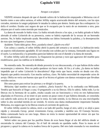Capítulo VIII
Atrapar a un pájaro
VEINTE minutos después de que el duende saliera de la habitación empujando a Melusina con el
bastón como a una cabra sarnosa, el señor Jelliby seguía acurrucado dentro del armario, con los ojos
cerrados, mientras la sangre palpitante le tatuaba la cabeza por dentro. Sentía que iba a enloquecer. Le
dolía el cerebro. Estaba casi seguro de que se le escaparía por la nariz de un momento a otro, para
alejarse por el suelo como movido por tentáculos.
La dama de morado lo había visto. Lo había mirado directo a los ojos, y no había gritado ni había
alertado al señor Lickerish de su presencia, como se habría esperado de la secuaz de un horrendo
asesino. No, le había implorado ayuda. Recordaba sus labios formando la palabra, y la desesperación
de esos ojos inteligentes y lustrosos.
Ayúdame. Tanto daba gritar. Pero ¿ayudarla cómo? ¿Quién era ella?
Con calma y cautela, el señor Jelliby abrió la puerta del armario y se asomó. La habitación tenía
un aspecto ridículamente agradable. El sol entraba con calidez por la ventana, formando una figura en
el suelo. La melancolía y la penumbra parecían haberse ido con el duende y la dama de morado.
El señor Jelliby salió del armario. Le flaquearon las piernas y tuvo que agarrarse del mueble para
estabilizarse, pues las rodillas se le doblaban.
No entendía nada. No entendía de dónde provenía la voz descascarada, o lo que habían dicho sobre
escaramujos y números. Pero no podía quedarse sin hacer nada. Al fin y al cabo, ¿la dama no había
impedido que el señor Lickerish lo descubriera? Algo tenía que hacer, estaba en deuda con ella.
Suponía que podría rescatarla. Con mucha sutileza, claro. No había necesidad de emprender actos de
arrojo. Ofelia no vería con buenos ojos que él se hiciera el galante con damas extranjeras que llevaban
vestidos sucios.
Dio unos pasos para estirar las piernas y se dirigió a la puerta.
Melusina. Qué nombre tan raro y sombrío. ¿Sería francés? No, se lo confundía con Mélisande.
Tendría que buscarlo al llegar a casa. O preguntarle a su tía Dorcas. Ella lo sabría. Sabía todo. La tía
Dorcas era la hermana de su padre, estaba casada con un funcionario y vivía en tres habitaciones
alquiladas en Fitzrovia; al no tener ni por asomo un pasar como el que hubiera deseado, se consolaba
con saberlo todo acerca de la gente que lo tenía. En todo sentido, la tía Dorcas era una enciclopedia
sobre la alta sociedad metida en un vestido. Si existía una dama medianamente importante llamada
Melusina, era seguro que la tía Dorcas estaría al corriente de quién era.
El señor Jelliby asomó la cabeza, miró a un lado del pasillo, luego al otro, salió y se alejó a paso
rápido y envarado. Caray, pensó tristemente. Caray, caramba y maldita sea. El Consejo Secreto.
Había comenzado hacía un rato largo. Ahora no tenía la menor oportunidad de entrar sin que los
demás lo advirtieran.
Volvió sobre sus pasos por los pasillos llenos de ecos hasta llegar al ala del edificio donde se
encontraba la cámara del Consejo. En el hall de entrada no quedaba nadie. Puso la mano en el
picaporte y apoyó la cabeza en la madera fresca de la puerta. Del otro lado resonaba la voz monótona
 