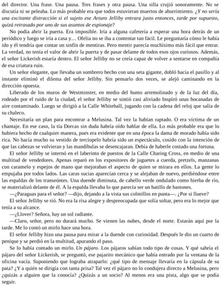 del director. Una frase. Una pausa. Tres frases y otra pausa. Una silla crujió sonoramente. No se
discutía ni se peleaba. Lo más probable era que todos estuvieran muertos de aburrimiento. ¿Y no sería
una excitante distracción si el sujeto ese Arturo Jelliby entrara justo entonces, tarde por supuesto,
quizá retrasado por uno de sus asuntos de espionaje?
No podía abrir la puerta. Era imposible. Iría a alguna cafetería a esperar una hora detrás de un
periódico y luego se iría a casa y… Ofelia no se iba a contentar tan fácil. Le preguntaría cómo le había
ido y él tendría que contar un sinfín de mentiras. Pero mentir parecía muchísimo más fácil que entrar.
La verdad, no tenía el valor de abrir la puerta y de pasar delante de todos esos ojos curiosos. Además,
el señor Lickerish estaría dentro. El señor Jelliby no se creía capaz de volver a sentarse en compañía
de esa criatura ruin.
Un señor elegante, que llevaba un sombrero hecho con una seta gigante, dobló hacia el pasillo y al
instante eliminó el dilema del señor Jelliby. Sin pensarlo dos veces, se alejó caminando en la
dirección opuesta.
Liberado de los muros de Westminster, en medio del humo arremolinado y de la luz del día,
rodeado por el ruido de la ciudad, el señor Jelliby se sintió casi aliviado Inspiró unas bocanadas de
aire contaminado. Luego se dirigió a la Calle Whitehall, jugando con la cadena del reloj que salía de
su chaleco.
Necesitaría un plan para encontrar a Melusina. Tal vez la habían raptado. O era víctima de un
chantaje. En ese caso, la tía Dorcas sin duda habría oído hablar de ella. Lo más probable era que lo
hubiera hecho de cualquier manera, pues era evidente que en una época la dama de morado había sido
rica. No hacía mucho su vestido de terciopelo habría sido un espectáculo, cosido con la intención de
que las cabezas se volvieran y las mandíbulas se desencajaran. Debía de haberle costado una fortuna.
El señor Jelliby se internó en el laberinto de puestos de la Calle Charing Cross, en medio de una
multitud de vendedores. Apenas reparó en los expositores de juguetes a cuerda, pretzels, manzanas
con caramelo y espejos de mano que mejoraban el aspecto de quien se mirara en ellos. La gente lo
empujaba por todos lados. Las caras sucias aparecían cerca y se alejaban de nuevo, perdiéndose entre
las espaldas de los transeúntes. Una duende diminuta, de cabello verde ondulado como hierba de río,
se materializó delante de él. A la espalda llevaba lo que parecía ser un hatillo de bastones.
—¿Paraguas para el señor? —dijo, dejando a la vista sus colmillos en punta—. ¿Por si llueve?
El señor Jelliby se rió. No era la risa alegre y despreocupada que solía soltar, pero era lo mejor que
tenía a su alcance.
—¿Llover? Señora, hay un sol radiante.
—Claro, señor, pero no durará mucho. Se vienen las nubes, desde el norte. Estarán aquí por la
tarde. Me lo contó un mirlo hace una hora.
El señor Jelliby hizo una pausa para mirar a la duende con curiosidad. Después le dio un cuarto de
penique y se perdió en la multitud, apurando el paso.
Se lo había contado un mirlo. Un pájaro. Los pájaros sabían todo tipo de cosas. Y qué sabría el
pájaro del señor Lickerish, se preguntó, ese pajarito mecánico que había entrado por la ventana de la
oficina vacía. Suponiendo que lograba atraparlo: ¿qué tipo de mensaje llevaría en la cápsula de su
pata? ¿Y a quién se dirigía con tanta prisa? Tal vez el pájaro no lo condujera directo a Melusina, pero
¿quizás a alguien que la conocía? ¿Quizás a un socio? Al menos era una pista, algo que se podía
seguir.
 