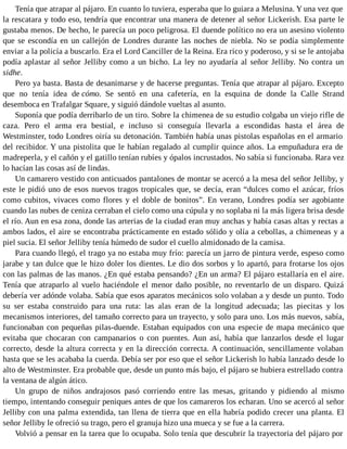 Tenía que atrapar al pájaro. En cuanto lo tuviera, esperaba que lo guiara a Melusina. Y una vez que
la rescatara y todo eso, tendría que encontrar una manera de detener al señor Lickerish. Esa parte le
gustaba menos. De hecho, le parecía un poco peligrosa. El duende político no era un asesino violento
que se escondía en un callejón de Londres durante las noches de niebla. No se podía simplemente
enviar a la policía a buscarlo. Era el Lord Canciller de la Reina. Era rico y poderoso, y si se le antojaba
podía aplastar al señor Jelliby como a un bicho. La ley no ayudaría al señor Jelliby. No contra un
sidhe.
Pero ya basta. Basta de desanimarse y de hacerse preguntas. Tenía que atrapar al pájaro. Excepto
que no tenía idea de cómo. Se sentó en una cafetería, en la esquina de donde la Calle Strand
desemboca en Trafalgar Square, y siguió dándole vueltas al asunto.
Suponía que podía derribarlo de un tiro. Sobre la chimenea de su estudio colgaba un viejo rifle de
caza. Pero el arma era bestial, e incluso si conseguía llevarla a escondidas hasta el área de
Westminster, todo Londres oiría su detonación. También había unas pistolas españolas en el armario
del recibidor. Y una pistolita que le habían regalado al cumplir quince años. La empuñadura era de
madreperla, y el cañón y el gatillo tenían rubíes y ópalos incrustados. No sabía si funcionaba. Rara vez
lo hacían las cosas así de lindas.
Un camarero vestido con anticuados pantalones de montar se acercó a la mesa del señor Jelliby, y
este le pidió uno de esos nuevos tragos tropicales que, se decía, eran “dulces como el azúcar, fríos
como cubitos, vivaces como flores y el doble de bonitos”. En verano, Londres podía ser agobiante
cuando las nubes de ceniza cerraban el cielo como una cúpula y no soplaba ni la más ligera brisa desde
el río. Aun en esa zona, donde las arterias de la ciudad eran muy anchas y había casas altas y rectas a
ambos lados, el aire se encontraba prácticamente en estado sólido y olía a cebollas, a chimeneas y a
piel sucia. El señor Jelliby tenía húmedo de sudor el cuello almidonado de la camisa.
Para cuando llegó, el trago ya no estaba muy frío: parecía un jarro de pintura verde, espeso como
jarabe y tan dulce que le hizo doler los dientes. Le dio dos sorbos y lo apartó, para frotarse los ojos
con las palmas de las manos. ¿En qué estaba pensando? ¿En un arma? El pájaro estallaría en el aire.
Tenía que atraparlo al vuelo haciéndole el menor daño posible, no reventarlo de un disparo. Quizá
debería ver adónde volaba. Sabía que esos aparatos mecánicos solo volaban a y desde un punto. Todo
su ser estaba construido para una ruta: las alas eran de la longitud adecuada; las piecitas y los
mecanismos interiores, del tamaño correcto para un trayecto, y solo para uno. Los más nuevos, sabía,
funcionaban con pequeñas pilas-duende. Estaban equipados con una especie de mapa mecánico que
evitaba que chocaran con campanarios o con puentes. Aun así, había que lanzarlos desde el lugar
correcto, desde la altura correcta y en la dirección correcta. A continuación, sencillamente volaban
hasta que se les acababa la cuerda. Debía ser por eso que el señor Lickerish lo había lanzado desde lo
alto de Westminster. Era probable que, desde un punto más bajo, el pájaro se hubiera estrellado contra
la ventana de algún ático.
Un grupo de niños andrajosos pasó corriendo entre las mesas, gritando y pidiendo al mismo
tiempo, intentando conseguir peniques antes de que los camareros los echaran. Uno se acercó al señor
Jelliby con una palma extendida, tan llena de tierra que en ella habría podido crecer una planta. El
señor Jelliby le ofreció su trago, pero el granuja hizo una mueca y se fue a la carrera.
Volvió a pensar en la tarea que lo ocupaba. Solo tenía que descubrir la trayectoria del pájaro por
 