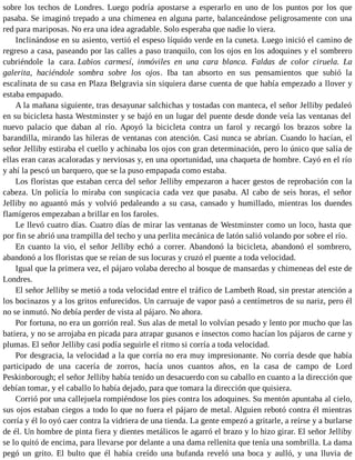 sobre los techos de Londres. Luego podría apostarse a esperarlo en uno de los puntos por los que
pasaba. Se imaginó trepado a una chimenea en alguna parte, balanceándose peligrosamente con una
red para mariposas. No era una idea agradable. Solo esperaba que nadie lo viera.
Inclinándose en su asiento, vertió el espeso líquido verde en la cuneta. Luego inició el camino de
regreso a casa, paseando por las calles a paso tranquilo, con los ojos en los adoquines y el sombrero
cubriéndole la cara. Labios carmesí, inmóviles en una cara blanca. Faldas de color ciruela. La
galerita, haciéndole sombra sobre los ojos. Iba tan absorto en sus pensamientos que subió la
escalinata de su casa en Plaza Belgravia sin siquiera darse cuenta de que había empezado a llover y
estaba empapado.
A la mañana siguiente, tras desayunar salchichas y tostadas con manteca, el señor Jelliby pedaleó
en su bicicleta hasta Westminster y se bajó en un lugar del puente desde donde veía las ventanas del
nuevo palacio que daban al río. Apoyó la bicicleta contra un farol y recargó los brazos sobre la
barandilla, mirando las hileras de ventanas con atención. Casi nunca se abrían. Cuando lo hacían, el
señor Jelliby estiraba el cuello y achinaba los ojos con gran determinación, pero lo único que salía de
ellas eran caras acaloradas y nerviosas y, en una oportunidad, una chaqueta de hombre. Cayó en el río
y ahí la pescó un barquero, que se la puso empapada como estaba.
Los floristas que estaban cerca del señor Jelliby empezaron a hacer gestos de reprobación con la
cabeza. Un policía lo miraba con suspicacia cada vez que pasaba. Al cabo de seis horas, el señor
Jelliby no aguantó más y volvió pedaleando a su casa, cansado y humillado, mientras los duendes
flamígeros empezaban a brillar en los faroles.
Le llevó cuatro días. Cuatro días de mirar las ventanas de Westminster como un loco, hasta que
por fin se abrió una trampilla del techo y una perlita mecánica de latón salió volando por sobre el río.
En cuanto la vio, el señor Jelliby echó a correr. Abandonó la bicicleta, abandonó el sombrero,
abandonó a los floristas que se reían de sus locuras y cruzó el puente a toda velocidad.
Igual que la primera vez, el pájaro volaba derecho al bosque de mansardas y chimeneas del este de
Londres.
El señor Jelliby se metió a toda velocidad entre el tráfico de Lambeth Road, sin prestar atención a
los bocinazos y a los gritos enfurecidos. Un carruaje de vapor pasó a centímetros de su nariz, pero él
no se inmutó. No debía perder de vista al pájaro. No ahora.
Por fortuna, no era un gorrión real. Sus alas de metal lo volvían pesado y lento por mucho que las
batiera, y no se arrojaba en picada para atrapar gusanos e insectos como hacían los pájaros de carne y
plumas. El señor Jelliby casi podía seguirle el ritmo si corría a toda velocidad.
Por desgracia, la velocidad a la que corría no era muy impresionante. No corría desde que había
participado de una cacería de zorros, hacía unos cuantos años, en la casa de campo de Lord
Peskinborough; el señor Jelliby había tenido un desacuerdo con su caballo en cuanto a la dirección que
debían tomar, y el caballo lo había dejado, para que tomara la dirección que quisiera.
Corrió por una callejuela rompiéndose los pies contra los adoquines. Su mentón apuntaba al cielo,
sus ojos estaban ciegos a todo lo que no fuera el pájaro de metal. Alguien rebotó contra él mientras
corría y él lo oyó caer contra la vidriera de una tienda. La gente empezó a gritarle, a reírse y a burlarse
de él. Un hombre de pinta fiera y dientes metálicos le agarró el brazo y lo hizo girar. El señor Jelliby
se lo quitó de encima, para llevarse por delante a una dama rellenita que tenía una sombrilla. La dama
pegó un grito. El bulto que él había creído una bufanda reveló una boca y aulló, y una lluvia de
 