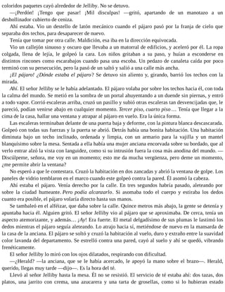 coloridos paquetes cayó alrededor de Jelliby. No se detuvo.
—¡Perdón! ¡Tengo que pasar! ¡Mil disculpas! —gritó, apartando de un manotazo a un
deshollinador cubierto de ceniza.
Ahí estaba. Vio un destello de latón mecánico cuando el pájaro pasó por la franja de cielo que
separaba dos techos, para desaparecer de nuevo.
Tenía que tomar por otra calle. Maldición, esa iba en la dirección equivocada.
Vio un callejón sinuoso y oscuro que llevaba a un matorral de edificios, y aceleró por él. La ropa
colgada, llena de lejía, le golpeó la cara. Los niños gritaban a su paso, y huían a esconderse en
distintos rincones como escarabajos cuando pasa una escoba. Un pedazo de canaleta caída por poco
terminó con su persecución, pero la pasó de un saltó y salió a una calle más ancha.
¡El pájaro! ¿Dónde estaba el pájaro? Se detuvo sin aliento y, girando, barrió los techos con la
mirada.
Ahí. El señor Jelliby se le había adelantado. El pájaro volaba por sobre los techos hacia él, con toda
la calma del mundo. Se metió en la sombra de un portal ahuyentando a un duende sin piernas, y entró
a todo vapor. Corrió escaleras arriba, cruzó un pasillo y subió otras escaleras tan desvencijadas que, le
pareció, podían venirse abajo en cualquier momento. Tercer piso, cuarto piso … Tenía que llegar a la
cima de la casa, hallar una ventana y atrapar al pájaro en vuelo. Era la única forma.
Las escaleras terminaban delante de una puerta baja y deforme, con la pintura blanca descascarada.
Golpeó con todas sus fuerzas y la puerta se abrió. Detrás había una bonita habitación. Una habitación
diminuta bajo un techo inclinado, ordenada y limpia, con un armario para la vajilla y un mantel
blanquísimo sobre la mesa. Sentada a ella había una mujer anciana encorvada sobre su bordado, que al
verlo entrar alzó la vista con languidez, como si su intrusión fuera la cosa más anodina del mundo. —
Discúlpeme, señora, me voy en un momento; esto me da mucha vergüenza, pero deme un momento,
¿me permite abrir la ventana?
No esperó a que le contestara. Cruzó la habitación en dos zancadas y abrió la ventana de golpe. Los
paneles de vidrio temblaron en el marco cuando este golpeó contra la pared. Él asomó la cabeza.
Ahí estaba el pájaro. Venía derecho por la calle. En tres segundos habría pasado, aleteando por
sobre la ciudad humeante. Pero podía alcanzarlo. Si asomaba todo el cuerpo y estiraba los dedos
cuanto era posible, el pájaro volaría directo hasta sus manos.
Se tambaleó en el alféizar, que daba sobre la calle. Quince metros más abajo, la gente se detenía y
apuntaba hacia él. Alguien gritó. El señor Jelliby vio al pájaro que se aproximaba. De cerca, tenía un
aspecto atemorizante, y además… ¡Ay! Era fuerte. El metal delgadísimo de sus plumas le lastimó los
dedos mientras el pájaro seguía aleteando. Lo atrajo hacia sí, metiéndose de nuevo en la mansarda de
la casa de la anciana. El pájaro se soltó y cruzó la habitación al vuelo, duro y extraño entre la suavidad
color lavanda del departamento. Se estrelló contra una pared, cayó al suelo y ahí se quedó, vibrando
frenéticamente.
El señor Jelliby lo miró con los ojos dilatados, respirando con dificultad.
—¿Herald? —la anciana, que se le había acercado, le apoyó la mano sobre el brazo—. Herald,
querido, llegas muy tarde —dijo—. Es la hora del té.
Llevó al señor Jelliby hasta la mesa. Él no se resistió. El servicio de té estaba ahí: dos tazas, dos
platos, una jarrito con crema, una azucarera y una tarta de grosellas, como si lo hubieran estado
 