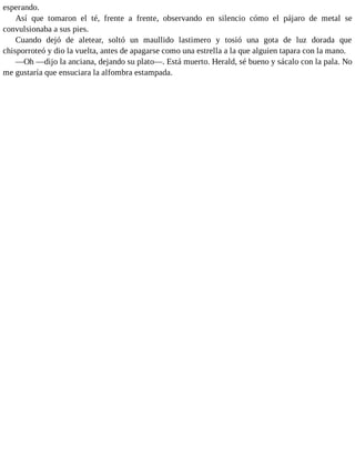 esperando.
Así que tomaron el té, frente a frente, observando en silencio cómo el pájaro de metal se
convulsionaba a sus pies.
Cuando dejó de aletear, soltó un maullido lastimero y tosió una gota de luz dorada que
chisporroteó y dio la vuelta, antes de apagarse como una estrella a la que alguien tapara con la mano.
—Oh —dijo la anciana, dejando su plato—. Está muerto. Herald, sé bueno y sácalo con la pala. No
me gustaría que ensuciara la alfombra estampada.
 