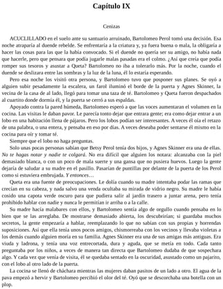 Capítulo IX
Cenizas
ACUCLILLADO en el suelo ante su santuario arruinado, Bartolomeo Perol tomó una decisión. Esa
noche atraparía al duende rebelde. Se enfrentaría a la criatura y, ya fuera buena o mala, la obligaría a
hacer las cosas para las que la había convocado. Si el duende no quería ser su amigo, no había nada
que hacerle, pero que pensara que podía jugarle malas pasadas era el colmo. ¿Así que creía que podía
romper sus tesoros y asustar a Queta? Bartolomeo no iba a tolerarlo más. Por la noche, cuando el
duende se deslizara entre las sombras y la luz de la luna, él lo estaría esperando.
Pero esa noche los visitó otra persona, y Bartolomeo tuvo que posponer sus planes. Se oyó a
alguien subir pesadamente la escalera, un farol iluminó el borde de la puerta y Agnes Skinner, la
vecina de la casa de al lado, llegó para tomar una taza de té. Bartolomeo y Queta fueron despachados
al cuartito donde dormía él, y la puerta se cerró a sus espaldas.
Apoyado contra la pared húmeda, Bartolomeo esperó a que las voces aumentaran el volumen en la
cocina. Las visitas le daban pavor. Le parecía tonto dejar que entrara gente; era como dejar entrar a un
lobo en una habitación llena de pájaros. Pero los lobos podían ser interesantes. A veces él oía el retazo
de una palabra, o una entera, y pensaba en eso por días. A veces deseaba poder sentarse él mismo en la
cocina para oír y tomar té.
Siempre que el lobo no haga preguntas.
Solo unas pocas personas sabían que Betsy Perol tenía dos hijos, y Agnes Skinner era una de ellas.
No te hagas notar y nadie te colgará. No era difícil que alguien los notara: alcanzaba con la piel
demasiado blanca, o con un poco de mala suerte y una gansa que no pusiera huevos. Luego la gente
dejaría de saludar a su madre en el pasillo. Pasarían de puntillas por delante de la puerta de los Perol
como si estuviera embrujada. Y entonces…
Queta era una fuente de preocupaciones. Le dolía cuando su madre intentaba podar las ramas que
crecían en su cabeza, y nada salvo una venda ocultaba su mirada de vidrio negro. Su madre le había
cosido una capota verde oscuro para que pudiera salir al jardín trasero a juntar arena, pero tenía
prohibido hablar con nadie y nunca le permitían ir arriba o a la calle.
Su madre hacía malabares con ellos, y Bartolomeo sentía algo de orgullo cuando pensaba en lo
bien que se las arreglaba. De mostrarse demasiado abierta, los descubrirían; si guardaba muchos
secretos, la gente empezaría a hablar, reemplazando lo que no sabían con sus propias y horrendas
suposiciones. Así que ella tenía unos pocos amigos, chismorreaba con los vecinos y llevaba violetas a
los demás cuando alguien moría en su familia. Agnes Skinner era una de sus amigas más antiguas. Era
viuda y ladrona, y tenía una voz entrecortada, dura y aguda, que se metía en todo. Cada tanto
preguntaba por los niños, a veces de manera tan directa que Bartolomeo dudaba de que sospechara
algo. Y cada vez que venía de visita, él se quedaba sentado en la oscuridad, asustado como un pajarito,
con el lobo al otro lado de la puerta.
La cocina se llenó de cháchara mientras las mujeres daban pasitos de un lado a otro. El agua de la
pava empezó a hervir y Bartolomeo percibió el olor del té. Oyó que se descorchaba una botella con un
plop.
 