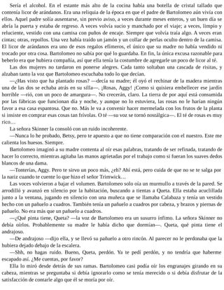 Sería el alcohol. En el estante más alto de la cocina había una botella de cristal tallado que
contenía licor de arándanos. Era una reliquia de la época en que el padre de Bartolomeo aún vivía con
ellos. Aquel padre solía ausentarse, sin previo aviso, a veces durante meses enteros, y un buen día se
abría la puerta y estaba de regreso. A veces volvía sucio y manchado por el viaje; a veces, limpio y
reluciente, vestido con una camisa con puños de encaje. Siempre que volvía traía algo. A veces eran
cintas; otras, repollos. Una vez había traído un jamón y un collar de perlas oculto dentro de la camisa.
El licor de arándanos era uno de esos regalos efímeros, el único que su madre no había vendido ni
trocado por otra cosa. Bartolomeo no sabía por qué lo guardaba. En fin, la única excusa razonable para
beberlo era que hubiera compañía, así que ella tenía la costumbre de agregarle un poco de licor al té.
Las dos mujeres no tardaron en ponerse alegres. Cada tanto soltaban una cascada de risitas, y
alzaban tanto la voz que Bartolomeo escuchaba todo lo que decían.
—¿Has visto que ha plantado rosas? —decía su madre; él oyó el rechinar de la madera mientras
una de las dos se echaba atrás en su silla—. ¡Rosas, Aggy! ¡Como si quisiera embellecer ese jardín
horrible —rió, con un poco de amargura—. No crecerán, claro. La tierra de por aquí está consumida
por las fábricas que funcionan día y noche, y aunque no lo estuviera, las rosas no le harían ningún
favor a esa casa espantosa. Que no. Más le va a convenir hacer mermelada con los frutos de la planta
si insiste en comprar esas cosas tan frívolas. O té —su voz se tornó nostálgica—. El té de rosas es muy
rico…
La señora Skinner la consoló con un ruido incoherente.
—Nunca lo he probado, Betsy, pero te apuesto a que no tiene comparación con el nuestro. Este me
calienta los huesos. Siempre.
Bartolomeo imaginó a su madre contenta al oír esas palabras, tratando de ser refinada, tratando de
hacer lo correcto, mientras agitaba las manos agrietadas por el trabajo como si fueran los suaves dedos
blancos de una dama.
—Tonterías, Aggy. Pero te sirvo un poco más, ¿eh? Ahí está, pero cuida de que no se te salga por
la nariz cuando te cuente lo que hizo el señor Trimwick…
Las voces volvieron a bajar el volumen. Bartolomeo solo oía un murmullo a través de la pared. Se
arrodilló y avanzó en silencio por la habitación, buscando a tientas a Queta. Ella estaba acuclillada
junto a la ventana, jugando en silencio con una muñeca que se llamaba Calabaza y tenía un vestido
hecho con un pañuelo a cuadros. También tenía un pañuelo a cuadros por cabeza, y brazos y piernas de
pañuelo. No era más que un pañuelo a cuadros.
—¿Qué pinta tiene, Queta? —la voz de Bartolomeo era un susurro ínfimo. La señora Skinner no
debía oírlos. Probablemente su madre le había dicho que dormían—. Queta, qué pinta tiene el
andrajoso.
—De andrajoso —dijo ella, y se llevó su pañuelo a otro rincón. Al parecer no le perdonaba que la
hubiera dejado debajo de la escalera.
—Shh, no hagas ruido. Bueno, Queta, perdón. Ya te pedí perdón, y no tendría que haberme
escapado así. ¿Me cuentas, por favor?
Ella lo miró desde detrás de sus ramas. Bartolomeo casi podía oír los engranajes girando en su
cabeza, mientras se preguntaba si debía ignorarlo como se tenía merecido o si debía disfrutar de la
satisfacción de contarle algo que él se moría por oír.
 