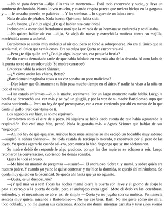 —No se para derecho —dijo ella tras un momento—. Está todo encorvado y sucio, y lleva un
sombrero desfondado. Nunca lo veo mucho, y cuando respira parece que tuviera bichos en la garganta
y… —le costaba ponerlo en palabras—. Y las sombras… lo siguen de un lado a otro.
Nada de alas de pétalos. Nada bueno. Qué tonto había sido.
—Ah, bueno. ¿Te dijo algo? ¿De qué hablan sus canciones?
Incluso en la oscuridad Bartolomeo notó que la mirada de su hermana se endurecía y se dilataba.
—No quiero hablar de eso —dijo. Se alejó de nuevo y estrechó la muñeca contra su mejilla,
meciéndola como a un bebé.
Bartolomeo se sintió muy molesto al oír eso, pero se forzó a sobreponerse. No era el único que se
sentía mal, el único que temía cosas. Era su culpa que Queta se encontrara así.
—Pero ¿te dijo quién era? ¿Te dijo algo, lo que sea, esa pequeña bestia?
Se dio cuenta demasiado tarde de que había hablado en voz más alta de la deseada. Al otro lado de
la puerta no se oía un solo ruido. Su madre carraspeó.
Entonces habló la señora Skinner.
—¿Y cómo andan los chicos, Betsy?
¿Bartolomeo imaginaba cosas o su voz sonaba un poco maliciosa?
—Dice Mary que últimamente tu hijo pasa mucho tiempo en el ático. Y nadie ha visto a la niña en
todo el verano.
—Han estado enfermos —dijo la madre, secamente. Por un largo momento nadie habló. Luego la
botella se descorchó una vez más y se oyó un gluglú, y por la voz de su madre Bartolomeo supo que
estaba sonriendo—. Pero no hay de qué preocuparse, van a estar corriendo por ahí en menos de lo que
canta un gallo. Pero cuéntame de ti.
Los negocios van bien, si no me equivoco.
Bartolomeo soltó el aire de a poco. Ni siquiera se había dado cuenta de que había aguantado la
respiración. Eso está muy bien, pensó. Nada le gustaba más a Agnes Skinner que hablar de sus
“negocios”.
—Ah, no hay de qué quejarse. Aunque hace unas semanas se me escapó un bocadillo muy sabroso
—suspiró la señora Skinner—. Iba toda vestida de terciopelo morado, y encorvada por el peso de las
joyas. Yo quería agarrarla cuando saliera, pero nunca lo hizo. Supongo que se me adelantaron.
Su madre debió de responderle algo gracioso, porque las dos mujeres se echaron a reír. Luego
retomaron la conversación, cubriendo los demás sonidos.
Queta le tocó el brazo.
—Me hizo un montón de preguntas —susurró—. El andrajoso. Sobre ti y mamá, y sobre quién era
nuestro padre. Y cuando yo ya no le quise contestar y me hice la dormida, se quedó ahí mirándome. Se
queda muy quieto en la oscuridad. Se queda ahí hasta que ya no aguanto.
—Queta, es un duende, ¿no?
—¡Y qué más va a ser! Todas las noches mamá cierra la puerta con llave y el gnomo de abajo le
pasa el cerrojo a la puerta de calle, pero el andrajoso entra igual. Mete el dedo en las cerraduras,
entiendes, y el mecanismo se abre, así de simple —Queta ya no jugaba con su muñeca. Permanecía
sentada muy quieta, mirando a Bartolomeo—. No me cae bien, Barti. No me gusta cómo me mira,
todo doblado, y no me gustan sus canciones. Anoche me dormí mientras cantaba y tuve unos sueños
 
