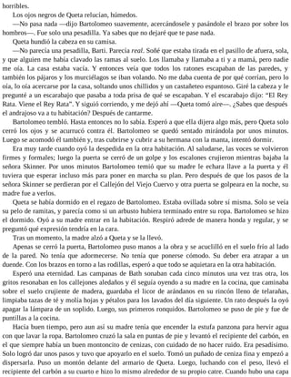 horribles.
Los ojos negros de Queta relucían, húmedos.
—No pasa nada —dijo Bartolomeo suavemente, acercándosele y pasándole el brazo por sobre los
hombros—. Fue solo una pesadilla. Ya sabes que no dejaré que te pase nada.
Queta hundió la cabeza en su camisa.
—No parecía una pesadilla, Barti. Parecía real. Soñé que estaba tirada en el pasillo de afuera, sola,
y que alguien me había clavado las ramas al suelo. Los llamaba y llamaba a ti y a mamá, pero nadie
me oía. La casa estaba vacía. Y entonces veía que todos los ratones escapaban de las paredes, y
también los pájaros y los murciélagos se iban volando. No me daba cuenta de por qué corrían, pero lo
oía, lo oía acercarse por la casa, soltando unos chillidos y un castañeteo espantoso. Giré la cabeza y le
pregunté a un escarabajo que pasaba a toda prisa de qué se escapaban. Y el escarabajo dijo: “El Rey
Rata. Viene el Rey Rata”. Y siguió corriendo, y me dejó ahí —Queta tomó aire—. ¿Sabes que después
el andrajoso va a tu habitación? Después de cantarme.
Bartolomeo tembló. Hasta entonces no lo sabía. Esperó a que ella dijera algo más, pero Queta solo
cerró los ojos y se acurrucó contra él. Bartolomeo se quedó sentado mirándola por unos minutos.
Luego se acomodó él también y, tras cubrirse y cubrir a su hermana con la manta, intentó dormir.
Era muy tarde cuando oyó la despedida en la otra habitación. Al saludarse, las voces se volvieron
firmes y formales; luego la puerta se cerró de un golpe y los escalones crujieron mientras bajaba la
señora Skinner. Por unos minutos Bartolomeo temió que su madre le echara llave a la puerta y él
tuviera que esperar incluso más para poner en marcha su plan. Pero después de que los pasos de la
señora Skinner se perdieran por el Callejón del Viejo Cuervo y otra puerta se golpeara en la noche, su
madre fue a verlos.
Queta se había dormido en el regazo de Bartolomeo. Estaba ovillada sobre sí misma. Solo se veía
su pelo de ramitas, y parecía como si un arbusto hubiera terminado entre su ropa. Bartolomeo se hizo
el dormido. Oyó a su madre entrar en la habitación. Respiró adrede de manera honda y regular, y se
preguntó qué expresión tendría en la cara.
Tras un momento, la madre alzó a Queta y se la llevó.
Apenas se cerró la puerta, Bartolomeo puso manos a la obra y se acuclilló en el suelo frío al lado
de la pared. No tenía que adormecerse. No tenía que ponerse cómodo. Su deber era atrapar a un
duende. Con los brazos en torno a las rodillas, esperó a que todo se aquietara en la otra habitación.
Esperó una eternidad. Las campanas de Bath sonaban cada cinco minutos una vez tras otra, los
gritos resonaban en los callejones aledaños y él seguía oyendo a su madre en la cocina, que caminaba
sobre el suelo crujiente de madera, guardaba el licor de arándanos en su rincón lleno de telarañas,
limpiaba tazas de té y molía hojas y pétalos para los lavados del día siguiente. Un rato después la oyó
apagar la lámpara de un soplido. Luego, sus primeros ronquidos. Bartolomeo se puso de pie y fue de
puntillas a la cocina.
Hacía buen tiempo, pero aun así su madre tenía que encender la estufa panzona para hervir agua
con que lavar la ropa. Bartolomeo cruzó la sala en puntas de pie y levantó el recipiente del carbón, en
el que siempre había un buen montoncito de cenizas, con cuidado de no hacer ruido. Era pesadísimo.
Solo logró dar unos pasos y tuvo que apoyarlo en el suelo. Tomó un puñado de ceniza fina y empezó a
dispersarla. Puso un montón delante del armario de Queta. Luego, luchando con el peso, llevó el
recipiente del carbón a su cuarto e hizo lo mismo alrededor de su propio catre. Cuando hubo una capa
 