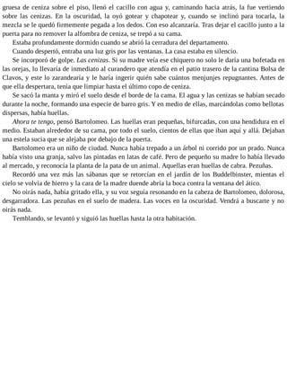 gruesa de ceniza sobre el piso, llenó el cacillo con agua y, caminando hacia atrás, la fue vertiendo
sobre las cenizas. En la oscuridad, la oyó gotear y chapotear y, cuando se inclinó para tocarla, la
mezcla se le quedó firmemente pegada a los dedos. Con eso alcanzaría. Tras dejar el cacillo junto a la
puerta para no remover la alfombra de ceniza, se trepó a su cama.
Estaba profundamente dormido cuando se abrió la cerradura del departamento.
Cuando despertó, entraba una luz gris por las ventanas. La casa estaba en silencio.
Se incorporó de golpe. Las cenizas. Si su madre veía ese chiquero no solo le daría una bofetada en
las orejas, lo llevaría de inmediato al curandero que atendía en el patio trasero de la cantina Bolsa de
Clavos, y este lo zarandearía y le haría ingerir quién sabe cuántos menjunjes repugnantes. Antes de
que ella despertara, tenía que limpiar hasta el último copo de ceniza.
Se sacó la manta y miró el suelo desde el borde de la cama. El agua y las cenizas se habían secado
durante la noche, formando una especie de barro gris. Y en medio de ellas, marcándolas como bellotas
dispersas, había huellas.
Ahora te tengo, pensó Bartolomeo. Las huellas eran pequeñas, bifurcadas, con una hendidura en el
medio. Estaban alrededor de su cama, por todo el suelo, cientos de ellas que iban aquí y allá. Dejaban
una estela sucia que se alejaba por debajo de la puerta.
Bartolomeo era un niño de ciudad. Nunca había trepado a un árbol ni corrido por un prado. Nunca
había visto una granja, salvo las pintadas en latas de café. Pero de pequeño su madre lo había llevado
al mercado, y reconocía la planta de la pata de un animal. Aquellas eran huellas de cabra. Pezuñas.
Recordó una vez más las sábanas que se retorcían en el jardín de los Buddelbinster, mientas el
cielo se volvía de hierro y la cara de la madre duende abría la boca contra la ventana del ático.
No oirás nada, había gritado ella, y su voz seguía resonando en la cabeza de Bartolomeo, dolorosa,
desgarradora. Las pezuñas en el suelo de madera. Las voces en la oscuridad. Vendrá a buscarte y no
oirás nada.
Temblando, se levantó y siguió las huellas hasta la otra habitación.
 