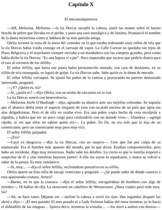 Capítulo X
El mecanoalquimista
—AH, Melusina, Melusina —la tía Dorcas sacudió la cabeza, juntó las manos sobre el barato
broche de peltre que llevaba en el pecho, y puso una cara nostálgica y de lástima. Pronunció el nombre
de la dama misteriosa como si hablara de su más querida amiga.
Ofelia levantó la vista de la mesa del comedor en la que estaba ordenando unos rollos de tela que
la tía Dorcas había traído consigo en el carruaje de vapor. La Calle Curzon no quedaba tan lejos de
Plaza Belgravia y el marchante siempre enviaba a un mandadero con las compras grandes, pero como
había dicho la tía Dorcas: “Es una bajeza ir a pie”. Poco importaba que tuviera que pedirle dinero para
el taxi al cocinero de los Jelliby.
El señor Jelliby, que hasta ese punto había permanecido sentado, con cara de desánimo, en su
sillón de tela estampada, se irguió de golpe. La tía Dorcas sabe. Sabe quién es la dama de morado.
El señor Jelliby carraspeó. Se ajustó los puños de la camisa y procurando no parecer demasiado
interesado, preguntó:
—¿Y? ¿Quién es, tía?
—Sí, ¿quién es? —dijo Ofelia, con un atisbo de sarcasmo en la voz.
La tía Dorcas sonrió con benevolencia.
—Melusina Aiofe O’Baollagh —dijo, agitando su abanico ante sus mejillas coloradas. Se suponía
que el abanico debía tener el aspecto elegante de esos con un piski encima de un palo que agita sus
alas delgadísimas. Pero el de ella no estaba vivo. Era una pobre copia hecha de cera esculpida y
algodón, y habría que ser un poco ciego para confundirlo con un duende vivo—. Irlandesa —agregó
rápido, al ver que ellos no sabían quién era—. La pobre. En fin, no era más que la hija de un
comerciante, pero un comerciante muy pero muy rico.
El señor Jelliby parpadeó.
—¿Era?
—Cayó en desgracia —dijo la tía Dorcas, con un suspiro—. Creo que fue por culpa de su
enamorado. Era el hombre más apuesto del mundo, por lo que dicen. Estaban comprometidos, pero
hubo un incidente. Algo muy misterioso. Nadie sabe los detalles. Lo cierto es que la familia empezó a
sospechar de él y ¡los tortolitos huyeron juntos! A ella los suyos la repudiaron, y nunca se volvió a
saber de la pareja. Es muy romántico.
—Sí, muy… —dijo el señor Jelliby, reclinándose pensativo en su sillón.
Ofelia apartó un fino rollo de encaje veneciano y preguntó: —¿Se puede saber de dónde conoces a
esta apasionada criatura, Arturo?
—Bueno, no es que la conozca —dijo el señor Jelliby, encogiéndose de hombros con algo de
timidez—. Oí hablar de ella. La mencionó un caballero de Westminster. ¿Hace cuánto pasó todo esto,
tía?
—Ah, no hace tanto. Déjame ver —inclinó la cabeza y cerró los ojos. Dos segundos después los
abrió y dijo—: ¡El mes pasado! El mes pasado oí a Lady Swinton hablar del tema mientras yo le hacía
el dobladillo de las enaguas… Quiero decir, mientras la visitaba… —los miró a ambos con dureza—.
 