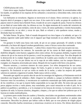 Prólogo
CAÍAN plumas del cielo.
Como nieve negra, bajaban flotando sobre una vieja ciudad llamada Bath. Se arremolinaban sobre
los tejados, se apilaban en las esquinas de los callejones y oscurecían y silenciaban todo, como un día
de invierno.
Los habitantes se extrañaron. Algunos se encerraron en el sótano. Otros corrieron a la iglesia. La
mayoría abrió el paraguas y siguió con sus cosas. A las cuatro de la tarde, un grupo de cazadores de
pájaros tomó el camino hacia Kentish Town, tirando de un carro cargado de jaulas. Fueron los últimos
en ver Bath tal como había sido, los últimos en irse. En algún momento de la noche del veintitrés de
septiembre se oyó un gran estrépito, como de alas y voces, de ramas quebradas y vientos huracanados,
y a continuación, en un abrir y cerrar de ojos, Bath se esfumó y solo quedaron ruinas, mudas y
desoladas bajo las estrellas.
No hubo llamas. Ni gritos. Todo el mundo desapareció en cinco leguas a la redonda, así que a la
mañana siguiente nadie pudo hablar con el alguacil que llegó montado en un caballo chueco. Nadie
humano.
Un granjero lo halló unas horas más tarde, de pie en un campo apisonado. El caballo se había
esfumado y las botas del alguacil estaban gastadísimas, como si llevara varios días caminando.
—Frío —dijo, con la mirada distante—. Labios fríos y manos frías y qué cosa tan pero tan rara.
Entonces empezaron los rumores. Se susurraba que de las ruinas de Bath surgían monstruos,
diablillos delgados como huesos y gigantes altos como colinas. En las granjas aledañas, la gente clavó
cabezas de ajo en los marcos de las puertas y cerró los postigos con cintas rojas. Tres días después de
la destrucción de la ciudad, llegaron unos científicos de Londres para estudiar el sitio donde antes
estaba Bath, y se los vio por última vez en la copa de un roble nudoso, con los cuerpos blancos y
exangües, las chaquetas atravesadas por ramas. Después de eso la gente echó llave a las puertas.
Pasaron semanas, y corrieron rumores de cosas peores. Los niños desaparecían de sus camas.
Perros y ovejas de pronto quedaban rengos. En Gales, la gente se metía en el bosque y nunca más
reaparecía. En Swainsick se oyó un violín en medio de la noche, y todas las mujeres del pueblo
salieron en camisón y siguieron el sonido. Nadie nunca volvió a verlas.
Pensando que aquello era quizás obra de uno de los enemigos de Inglaterra, el Parlamento envió de
inmediato una brigada de soldados a Bath. Llegaron los soldados y, aunque no hallaron rebeldes ni
franceses entre los escombros, sí encontraron un cuadernito manoseado que había pertenecido a uno
de los científicos a los que la muerte había sorprendido en la copa del roble. No tenía más que unas
pocas páginas escritas a vuela pluma, muy manchadas, pero causó sensación en todo el país. Se lo
publicó en panfletos y periódicos, y se lo estampó en los kioscos de revistas. Lo leyeron carniceros y
tejedores de seda; lo leyeron alumnos, abogados y duques, y los que no sabían leer pidieron que se lo
leyeran en rondas multitudinarias.
La primera parte estaba llena de cuadros y fórmulas, mezclados con garabatos sentimentales sobre
una tal Lizzy. Pero a medida que se avanzaba, las observaciones del científico se ponían más
interesantes. Describía las plumas que habían caído en Bath, que no eran plumas de ningún pájaro
conocido. Describía huellas misteriosas y misteriosas cicatrices en la tierra. Por último describía un
 