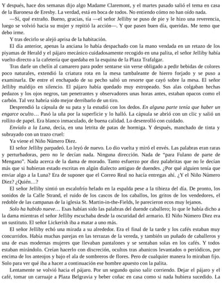 Y después, hace dos semanas dijo algo Madame Claremont, y el martes pasado salió el tema en casa
de la Baronesa de Eresby. La verdad, está en boca de todos. No entiendo cómo no han oído nada.
—Sí, qué extraño. Bueno, gracias, tía —el señor Jelliby se puso de pie y le hizo una reverencia,
luego se volvió hacia su mujer y repitió la acción—. Y que pasen buen día, queridas. Me temo que
debo irme.
Y tras decirlo se alejó aprisa de la habitación.
El día anterior, apenas la anciana lo había despachado con la mano vendada en un retazo de los
piyamas de Herald y el pájaro mecánico cuidadosamente recogido en una palita, el señor Jelliby había
vuelto directo a la cafetería que quedaba en la esquina de la Plaza Trafalgar.
Tras darle un chelín al camarero para poder sentarse sin verse obligado a pedir bebidas de colores
poco naturales, extendió la criatura rota en la mesa tambaleante de hierro forjado y se puso a
examinarla. De entre el enchapado de su pecho saltó un resorte que cayó sobre la mesa. El señor
Jelliby maldijo en silencio. El pájaro había quedado muy estropeado. Sus alas colgaban hechas
pedazos y los ojos negros, tan penetrantes y observadores unas horas antes, estaban opacos como el
carbón. Tal vez habría sido mejor derribarlo de un tiro.
Desprendió la cápsula de su pata y la estudió con los dedos. En alguna parte tenía que haber un
engarce oculto… Pasó la uña por la superficie y lo halló. La cápsula se abrió con un clic y salió un
rollito de papel. Era blanco inmaculado, de buena calidad. Lo desenrolló con cuidado.
Envíalo a la Luna, decía, en una letrita de patas de hormiga. Y después, manchado de tinta y
subrayado con un trazo cruel:
Ya viene el Niño Número Diez.
El señor Jelliby parpadeó. Lo leyó de nuevo. Lo dio vuelta y miró el envés. Las palabras eran raras
y perturbadoras, pero no le decían nada. Ninguna dirección. Nada de “para Fulano de parte de
Mengano”. Nada acerca de la dama de morado. Tanto esfuerzo por diez palabritas que no le decían
más que si hubieran estado escritas en algún dialecto antiguo de duendes. ¿Por qué alguien tenía que
enviar algo a la Luna? Era de suponer que el Correo Real no hacía entregas ahí. ¿Y el Niño Número
Diez? ¿Quién…?
El señor Jelliby sintió un escalofrío helado en la espalda pese a la tibieza del día. De pronto, los
sonidos de la Calle Strand, el ruido de los cascos de los caballos, los gritos de los vendedores, el
redoble de las campanas de la iglesia St. Martin-in-the-Fields, le parecieron ecos muy lejanos.
Solo ha habido nueve… Esas habían sido las palabras del duende caballero; lo que le había dicho a
la dama mientras el señor Jelliby escuchaba desde la oscuridad del armario. El Niño Número Diez era
un sustituto. El señor Lickerish iba a matar a uno más.
El señor Jelliby echó una mirada a su alrededor. Era el final de la tarde y los cafés estaban muy
concurridos. Había muchas parejas en las terrazas de la vereda, y también un puñado de caballeros y
una de esas modernas mujeres que llevaban pantalones y se sentaban solas en los cafés. Y todos
estaban mirándolo. Creían hacerlo con discreción, ocultos tras abanicos levantados o periódicos, por
encima de los anteojos y bajo el ala de sombreros de flores. Pero de cualquier manera lo miraban fijo.
Solo para ver qué iba a hacer a continuación ese hombre apuesto con la palita.
Lentamente se volvió hacia el pájaro. Por un segundo quiso salir corriendo. Dejar el pájaro y el
café, tomar un carruaje a Plaza Belgravia y beber coñac en casa como si nada hubiera sucedido. La
 