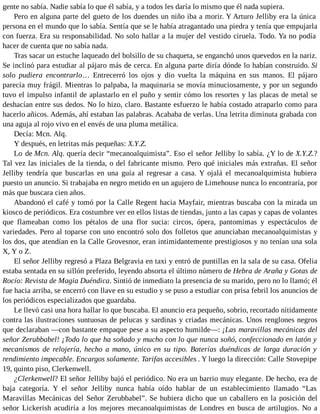 gente no sabía. Nadie sabía lo que él sabía, y a todos les daría lo mismo que él nada supiera.
Pero en alguna parte del gueto de los duendes un niño iba a morir. Y Arturo Jelliby era la única
persona en el mundo que lo sabía. Sentía que se le había atragantado una piedra y tenía que empujarla
con fuerza. Era su responsabilidad. No solo hallar a la mujer del vestido ciruela. Todo. Ya no podía
hacer de cuenta que no sabía nada.
Tras sacar un estuche laqueado del bolsillo de su chaqueta, se enganchó unos quevedos en la nariz.
Se inclinó para estudiar al pájaro más de cerca. En alguna parte diría dónde lo habían construido. Si
solo pudiera encontrarlo… Entrecerró los ojos y dio vuelta la máquina en sus manos. El pájaro
parecía muy frágil. Mientras lo palpaba, la maquinaria se movía minuciosamente, y por un segundo
tuvo el impulso infantil de aplastarlo en el puño y sentir cómo los resortes y las placas de metal se
deshacían entre sus dedos. No lo hizo, claro. Bastante esfuerzo le había costado atraparlo como para
hacerlo añicos. Además, ahí estaban las palabras. Acababa de verlas. Una letrita diminuta grabada con
una aguja al rojo vivo en el envés de una pluma metálica.
Decía: Mcn. Alq.
Y después, en letritas más pequeñas: X.Y.Z.
Lo de Mcn. Alq. quería decir “mecanoalquimista”. Eso el señor Jelliby lo sabía. ¿Y lo de X.Y.Z.?
Tal vez las iniciales de la tienda, o del fabricante mismo. Pero qué iniciales más extrañas. El señor
Jelliby tendría que buscarlas en una guía al regresar a casa. Y ojalá el mecanoalquimista hubiera
puesto un anuncio. Si trabajaba en negro metido en un agujero de Limehouse nunca lo encontraría, por
más que buscara cien años.
Abandonó el café y tomó por la Calle Regent hacia Mayfair, mientras buscaba con la mirada un
kiosco de periódicos. Era costumbre ver en ellos listas de tiendas, junto a las capas y capas de volantes
que flameaban como los pétalos de una flor sucia: circos, ópera, pantomimas y espectáculos de
variedades. Pero al toparse con uno encontró solo dos folletos que anunciaban mecanoalquimistas y
los dos, que atendían en la Calle Grovesnor, eran intimidantemente prestigiosos y no tenían una sola
X, Y o Z.
El señor Jelliby regresó a Plaza Belgravia en taxi y entró de puntillas en la sala de su casa. Ofelia
estaba sentada en su sillón preferido, leyendo absorta el último número de Hebra de Araña y Gotas de
Rocío: Revista de Magia Duéndica. Sintió de inmediato la presencia de su marido, pero no lo llamó; él
fue hacia arriba, se encerró con llave en su estudio y se puso a estudiar con prisa febril los anuncios de
los periódicos especializados que guardaba.
Le llevó casi una hora hallar lo que buscaba. El anuncio era pequeño, sobrio, recortado nítidamente
contra las ilustraciones suntuosas de pelucas y sardinas y criadas mecánicas. Unos renglones negros
que declaraban —con bastante empaque pese a su aspecto humilde—: ¡Las maravillas mecánicas del
señor Zerubbabel! ¡Todo lo que ha soñado y mucho con lo que nunca soñó, confeccionado en latón y
mecanismos de relojería, hecho a mano, único en su tipo. Baterías duéndicas de larga duración y
rendimiento impecable. Encargos solamente. Tarifas accesibles . Y luego la dirección: Calle Stovepipe
19, quinto piso, Clerkenwell.
¿Clerkenwell? El señor Jelliby bajó el periódico. No era un barrio muy elegante. De hecho, era de
baja categoría. Y el señor Jelliby nunca había oído hablar de un establecimiento llamado “Las
Maravillas Mecánicas del Señor Zerubbabel”. Se hubiera dicho que un caballero en la posición del
señor Lickerish acudiría a los mejores mecanoalquimistas de Londres en busca de artilugios. No a
 