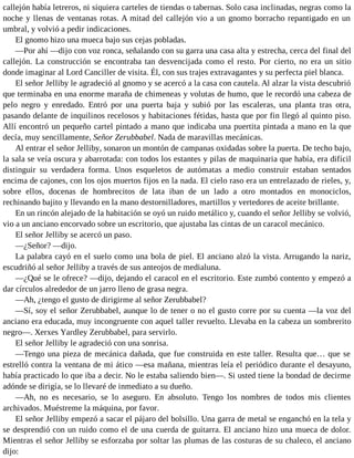 callejón había letreros, ni siquiera carteles de tiendas o tabernas. Solo casa inclinadas, negras como la
noche y llenas de ventanas rotas. A mitad del callejón vio a un gnomo borracho repantigado en un
umbral, y volvió a pedir indicaciones.
El gnomo hizo una mueca bajo sus cejas pobladas.
—Por ahí —dijo con voz ronca, señalando con su garra una casa alta y estrecha, cerca del final del
callejón. La construcción se encontraba tan desvencijada como el resto. Por cierto, no era un sitio
donde imaginar al Lord Canciller de visita. Él, con sus trajes extravagantes y su perfecta piel blanca.
El señor Jelliby le agradeció al gnomo y se acercó a la casa con cautela. Al alzar la vista descubrió
que terminaba en una enorme maraña de chimeneas y volutas de humo, que le recordó una cabeza de
pelo negro y enredado. Entró por una puerta baja y subió por las escaleras, una planta tras otra,
pasando delante de inquilinos recelosos y habitaciones fétidas, hasta que por fin llegó al quinto piso.
Allí encontró un pequeño cartel pintado a mano que indicaba una puertita pintada a mano en la que
decía, muy sencillamente, Señor Zerubbabel. Nada de maravillas mecánicas.
Al entrar el señor Jelliby, sonaron un montón de campanas oxidadas sobre la puerta. De techo bajo,
la sala se veía oscura y abarrotada: con todos los estantes y pilas de maquinaria que había, era difícil
distinguir su verdadera forma. Unos esqueletos de autómatas a medio construir estaban sentados
encima de cajones, con los ojos muertos fijos en la nada. El cielo raso era un entrelazado de rieles, y,
sobre ellos, docenas de hombrecitos de lata iban de un lado a otro montados en monociclos,
rechinando bajito y llevando en la mano destornilladores, martillos y vertedores de aceite brillante.
En un rincón alejado de la habitación se oyó un ruido metálico y, cuando el señor Jelliby se volvió,
vio a un anciano encorvado sobre un escritorio, que ajustaba las cintas de un caracol mecánico.
El señor Jelliby se acercó un paso.
—¿Señor? —dijo.
La palabra cayó en el suelo como una bola de piel. El anciano alzó la vista. Arrugando la nariz,
escudriñó al señor Jelliby a través de sus anteojos de medialuna.
—¿Qué se le ofrece? —dijo, dejando el caracol en el escritorio. Este zumbó contento y empezó a
dar círculos alrededor de un jarro lleno de grasa negra.
—Ah, ¿tengo el gusto de dirigirme al señor Zerubbabel?
—Sí, soy el señor Zerubbabel, aunque lo de tener o no el gusto corre por su cuenta —la voz del
anciano era educada, muy incongruente con aquel taller revuelto. Llevaba en la cabeza un sombrerito
negro—. Xerxes Yardley Zerubbabel, para servirlo.
El señor Jelliby le agradeció con una sonrisa.
—Tengo una pieza de mecánica dañada, que fue construida en este taller. Resulta que… que se
estrelló contra la ventana de mi ático —esa mañana, mientras leía el periódico durante el desayuno,
había practicado lo que iba a decir. No le estaba saliendo bien—. Si usted tiene la bondad de decirme
adónde se dirigía, se lo llevaré de inmediato a su dueño.
—Ah, no es necesario, se lo aseguro. En absoluto. Tengo los nombres de todos mis clientes
archivados. Muéstreme la máquina, por favor.
El señor Jelliby empezó a sacar el pájaro del bolsillo. Una garra de metal se enganchó en la tela y
se desprendió con un ruido como el de una cuerda de guitarra. El anciano hizo una mueca de dolor.
Mientras el señor Jelliby se esforzaba por soltar las plumas de las costuras de su chaleco, el anciano
dijo:
 
