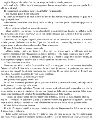 —¡Ah! El pájaro del sidhe. Gracias, me aseguraré de devolvérselo yo mismo.
—Sí —el señor Jelliby pareció acongojado—. Bueno, en cualquier caso, ¿no me podría decir
adónde se dirigía?
El entrecejo del ancianito se oscureció. Al hablar, fue precavido.
—No, no, creo que es mejor no hacerlo.
El señor Jelliby retorció la boca, tironeó de uno de los resortes de pájaro, movió los pies en el
lugar y después dijo:
—De acuerdo, escúcheme bien. Estoy con la policía, y la criatura que le compró este pájaro es un
criminal atroz.
—Es un político —dijo el anciano sin inmutarse.
—¡Pero también es un asesino! Ha estado matando niños inocentes en Londres y en Bath y los ha
dejado vacíos como árboles muertos, y usted, como inglés honrado que es, tiene el deber de ayudarme.
El señor Zerubbabel gruñó.
—Primero, no soy inglés. Segundo, nunca en mi vida oí un cuento tan disparatado. Y eso de la
policía, ¡vamos! No le creo una palabra. Y por más que lo hiciera… —resopló y, levantando las cejas,
se puso a retocar el mecanismo del caracol—. No es asunto mío.
El señor Jelliby alzó las manos, exasperado.
—¿Cómo puede… qué… no tiene…? —dejó caer los brazos. Abrió la billetera, sacó dos
relucientes monedas de oro y las agitó en las narices del viejo—. ¿Lo puedo tentar para que lo sea?
El viejo echó una ojeada a las monedas. Agarró una y la mordió. Luego miró al señor Jelliby, se
puso en puntas de pie para observar por la ventana del taller y dijo de mala manera:
—Voy a buscar en el archivo.
Como una rata vieja, el señor Zerubbabel se metió por un agujero entre dos estantes abombados.
Adentro, el señor Jelliby solo veía negrura. Salieron unos juramentos, seguidos por un estruendo
aparatoso que sacudió la altísima casa hasta sus cimientos. De un frasco cercano se derramó una
cascada de mosquitos mecánicos. El viejo asomó la cabeza.
—Se lo han comido. Un momento, por favor.
Desapareció en el agujero una vez más.
Se oyó otro estruendo, que sonó a garras que tamborileaban y a susurros furiosos, y el viejo volvió
a salir, esta vez con un mapa en la mano.
—¡Ahora sí! —dijo, agitado—. Veamos qué tenemos aquí —desplegó el mapa sobre una pila de
piezas sueltas y se puso a estudiarlo, con ojos que iban de un lado a otro como moscas. Había largas
líneas rojas trazadas en él. El señor Zerubbabel las siguió con un dedo marchito.
—Tengo a un duende aéreo para que recorra las distancias, calcule las rutas seguras, etcétera —
explicó—. Identifica los obstáculos y mide la altura desde la que hay que soltar los aparatos —miró de
reojo al señor Jelliby—. Para que no se estrellen contra las ventanas de los áticos, ¿me entiende?
El señor Jelliby asintió sabiamente.
El señor Zerubbabel volvió a su mapa, frunciendo el ceño. Golpeó con los dedos tres veces, en
distintos lugares del mapa.
—Estos son los puntos que me dio. Tres pájaros. Cada uno tiene su propia ruta. Tres pájaros para
tres rutas. Y todos parten de distintos puntos en Londres —por un momento el señor Zerubbabel se
 
