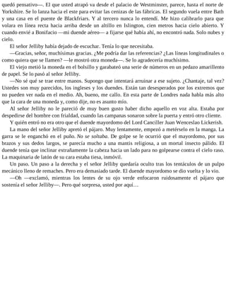 quedó pensativo—. El que usted atrapó va desde el palacio de Westminster, parece, hasta el norte de
Yorkshire. Se lo lanza hacia el este para evitar las cenizas de las fábricas. El segundo vuela entre Bath
y una casa en el puente de Blackfriars. Y al tercero nunca lo entendí. Me hizo calibrarlo para que
volara en línea recta hacia arriba desde un altillo en Islington, cien metros hacia cielo abierto. Y
cuando envié a Bonifacio —mi duende aéreo— a fijarse qué había ahí, no encontró nada. Solo nubes y
cielo.
El señor Jelliby había dejado de escuchar. Tenía lo que necesitaba.
—Gracias, señor, muchísimas gracias. ¿Me podría dar las referencias? ¿Las líneas longitudinales o
como quiera que se llamen? —le mostró otra moneda—. Se lo agradecería muchísimo.
El viejo metió la moneda en el bolsillo y garabateó una serie de números en un pedazo amarillento
de papel. Se lo pasó al señor Jelliby.
—No sé qué se trae entre manos. Supongo que intentará arruinar a ese sujeto. ¿Chantaje, tal vez?
Ustedes son muy parecidos, los ingleses y los duendes. Están tan desesperados por los extremos que
no pueden ver nada en el medio. Ah, bueno, me callo. En esta parte de Londres nada habla más alto
que la cara de una moneda y, como dije, no es asunto mío.
Al señor Jelliby no le pareció de muy buen gusto haber dicho aquello en voz alta. Estaba por
despedirse del hombre con frialdad, cuando las campanas sonaron sobre la puerta y entró otro cliente.
Y quién entró no era otro que el duende mayordomo del Lord Canciller Juan Wenceslao Lickerish.
La mano del señor Jelliby apretó el pájaro. Muy lentamente, empezó a metérselo en la manga. La
garra se le enganchó en el puño. No se soltaba. De golpe se le ocurrió que el mayordomo, por sus
brazos y sus dedos largos, se parecía mucho a una mantis religiosa, a un mortal insecto pálido. El
duende tenía que inclinar extrañamente la cabeza hacia un lado para no golpearse contra el cielo raso.
La maquinaria de latón de su cara estaba tiesa, inmóvil.
Un paso. Un paso a la derecha y el señor Jelliby quedaría oculto tras los tentáculos de un pulpo
mecánico lleno de remaches. Pero era demasiado tarde. El duende mayordomo se dio vuelta y lo vio.
—Oh —exclamó, mientras los lentes de su ojo verde enfocaron ruidosamente el pájaro que
sostenía el señor Jelliby—. Pero qué sorpresa, usted por aquí…
 
