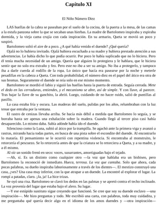 Capítulo XI
El Niño Número Diez
LAS huellas de la cabra se paseaban por el suelo de la cocina, de la puerta a la mesa, de las camas
a la estufa panzona sobre la que se secaban unas hierbas. La madre de Bartolomeo inspiraba y espiraba
dormida, y la vieja cama crujía con cada inspiración. En su armario, Queta se movió un poco y
suspiró.
Bartolomeo soltó el aire de a poco. ¿A qué había venido el duende? ¿Qué quería?
Ojalá no lo hubiera invitado. Ojalá hubiera escuchado a su madre y hubiera prestado atención a sus
advertencias. Le había dicho lo que podía ocurrir. Por poco le había suplicado que no lo hiciera. Pero
él tenía mucha necesidad de un amigo. Quería que alguien lo protegiera y le hablara, que le hiciera
sentir que no solo era extraño y feo. Pero este no iba a ser su amigo. No iba a protegerlo, y tampoco
iba a darle cuerda al rodillo de la ropa. Lo único que hacía era pasearse por la noche y meterle
pesadillas en la cabeza a Queta. Con toda probabilidad, el número diez en el papel del ático era otra de
sus bromas. Seguramente el duende se reía solo en ese mismo momento.
Bartolomeo se mordió el labio y siguió las huellas hasta la puerta de entrada. Seguía cerrada. Mete
el dedo en las cerraduras, entiendes, y el mecanismo se abre, así de simple. Y con llave, al parecer.
Tras bajar la llave de su ganchito, la abrió. Luego, cuidando de no hacer ruido, salió de puntillas al
pasillo.
La casa estaba fría y oscura. Las maderas del suelo, pulidas por los años, relumbraban con la luz
tenue que entraba por la ventana.
El rastro de cenizas llevaba arriba. Se hacía más débil a medida que Bartolomeo lo seguía, y se
borraba hasta ser apenas una exhalación sobre la madera. Cuando llegó al tercer piso casi había
desaparecido. Lo mismo daba. Sabía adónde había ido el duende.
Silencioso como la Luna, subió al ático por la trampilla. Se agachó ante la primera viga y avanzó a
rastras, mirando hacia todas partes, en busca de una pista sobre el escondite del duende. Al encontrarlo
lo mataría. El pensamiento se le ocurrió con repentina violencia. Si encontraba al monstruito, le
retorcería el pescuezo. Se lo retorcería antes de que la criatura se lo retorciera a Queta, y a su madre, y
a él mismo.
Al oír un sonido frenó en seco: voces, susurrantes, amortiguadas bajo el tejado.
—Ah, sí. Es un distinto como cualquier otro —la voz que hablaba era un bisbiseo, pero
Bartolomeo la reconoció de inmediato. Hueca, terrosa. La voz que cantaba. Solo que ahora, cada
pocas palabras, su dueño inspiraba laboriosamente a través de los dientes—. El mestizo construyó una
casa, ¿ves? Una casa muy inferior, con la que atrapar a un duende. La encontré al explorar el lugar. La
rompí a patadas, claro. ¡Ja, ja! La hice trizas.
Se oyó una risa. Bartolomeo se clavó los dedos en las palmas y se apretó contra el techo inclinado.
La voz provenía del lugar que estaba bajo el alero. Su lugar.
—Y ese estúpido sustituto sigue creyendo que funcionó. Se cree que soy su duende esclavo —una
inspiración—. Me hizo preguntas y todo. Me escribió una carta, con palabras, toda muy cuidadita, y
me preguntaba qué quería decir algo en el idioma de los amos duendes y —otra inspiración—
 
