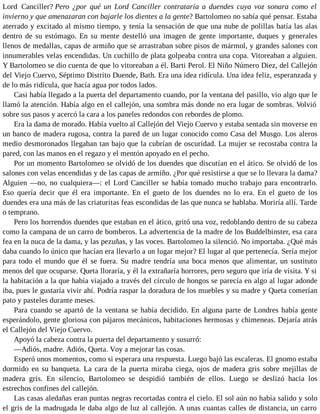 Lord Canciller? Pero ¿por qué un Lord Canciller contrataría a duendes cuya voz sonara como el
invierno y que amenazaran con bajarle los dientes a la gente? Bartolomeo no sabía qué pensar. Estaba
aterrado y excitado al mismo tiempo, y tenía la sensación de que una nube de polillas batía las alas
dentro de su estómago. En su mente destelló una imagen de gente importante, duques y generales
llenos de medallas, capas de armiño que se arrastraban sobre pisos de mármol, y grandes salones con
innumerables velas encendidas. Un cuchillo de plata golpeaba contra una copa. Vitoreaban a alguien.
Y Bartolomeo se dio cuenta de que lo vitoreaban a él. Barti Perol. El Niño Número Diez, del Callejón
del Viejo Cuervo, Séptimo Distrito Duende, Bath. Era una idea ridícula. Una idea feliz, esperanzada y
de lo más ridícula, que hacía agua por todos lados.
Casi había llegado a la puerta del departamento cuando, por la ventana del pasillo, vio algo que le
llamó la atención. Había algo en el callejón, una sombra más donde no era lugar de sombras. Volvió
sobre sus pasos y acercó la cara a los paneles redondos con rebordes de plomo.
Era la dama de morado. Había vuelto al Callejón del Viejo Cuervo y estaba sentada sin moverse en
un banco de madera rugosa, contra la pared de un lugar conocido como Casa del Musgo. Los aleros
medio desmoronados llegaban tan bajo que la cubrían de oscuridad. La mujer se recostaba contra la
pared, con las manos en el regazo y el mentón apoyado en el pecho.
Por un momento Bartolomeo se olvidó de los duendes que discutían en el ático. Se olvidó de los
salones con velas encendidas y de las capas de armiño. ¿Por qué resistirse a que se lo llevara la dama?
Alguien —no, no cualquiera—: el Lord Canciller se había tomado mucho trabajo para encontrarlo.
Eso quería decir que él era importante. En el gueto de los duendes no lo era. En el gueto de los
duendes era una más de las criaturitas feas escondidas de las que nunca se hablaba. Moriría allí. Tarde
o temprano.
Pero los horrendos duendes que estaban en el ático, gritó una voz, redoblando dentro de su cabeza
como la campana de un carro de bomberos. La advertencia de la madre de los Buddelbinster, esa cara
fea en la nuca de la dama, y las pezuñas, y las voces. Bartolomeo la silenció. No importaba. ¿Qué más
daba cuando lo único que hacían era llevarlo a un lugar mejor? El lugar al que pertenecía. Sería mejor
para todo el mundo que él se fuera. Su madre tendría una boca menos que alimentar, un sustituto
menos del que ocuparse. Queta lloraría, y él la extrañaría horrores, pero seguro que iría de visita. Y si
la habitación a la que había viajado a través del círculo de hongos se parecía en algo al lugar adonde
iba, pues le gustaría vivir ahí. Podría raspar la doradura de los muebles y su madre y Queta comerían
pato y pasteles durante meses.
Para cuando se apartó de la ventana se había decidido. En alguna parte de Londres había gente
esperándolo, gente gloriosa con pájaros mecánicos, habitaciones hermosas y chimeneas. Dejaría atrás
el Callejón del Viejo Cuervo.
Apoyó la cabeza contra la puerta del departamento y susurró:
—Adiós, madre. Adiós, Queta. Voy a mejorar las cosas.
Esperó unos momentos, como si esperara una respuesta. Luego bajó las escaleras. El gnomo estaba
dormido en su banqueta. La cara de la puerta miraba ciega, ojos de madera gris sobre mejillas de
madera gris. En silencio, Bartolomeo se despidió también de ellos. Luego se deslizó hacia los
estrechos confines del callejón.
Las casas aledañas eran puntas negras recortadas contra el cielo. El sol aún no había salido y solo
el gris de la madrugada le daba algo de luz al callejón. A unas cuantas calles de distancia, un carro
 