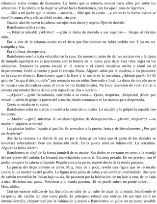 rebotando como cientos de diamantes. La forma que se retorcía avanzó hacia ellos por sobre los
adoquines. Y la cabeza de la mujer se volvió hacia Bartolomeo, con los ojos llenos de lágrimas.
—Dile a mi padre que lo siento —susurró—. Dile que lo siento —y entonces la forma oscura se
estrelló contra ella y ella se dobló en dos, sin aire.
Cuando alzó de nuevo la cabeza, sus ojos eran duros y negros. Ojos de duende.
Bartolomeo echó a correr.
—¡Vekistra takeshi! ¡Vekistra ! —gritó la dama de morado a sus espaldas—. Atrapa al décimo
niño.
Era la voz de la criatura oculta en el ático que Bartolomeo no había podido ver. Y ya no era
tranquila y fría.
Era chillona, desesperada.
Bartolomeo entró a toda velocidad en la casa. Un momento antes de dar un portazo vio a la dama
de morado agacharse en el pavimento, con la botella en la mano, para dejar caer tinta negra en los
adoquines. Entonces la puerta encajó en el marco y él corrió escaleras arriba y entró en el
departamento. Cerró la puerta y pasó el cerrojo. Pasos. Alguien subía por la escalera, a los pisotones
en la casa en silencio. Bartolomeo agarró la llave y la metió en la cerradura. ¿Adónde puedo ir? El
grito de “atrapa al décimo niño” aún resonaba en sus oídos, horrendo y final. La dama de morado no se
lo llevaría con delicadeza como al chico de los Buddelbinster. No tenía intención de volar con él a
salones encantados llenos de luz y de ropas finas. Iba a raptarlo.
—¿Queta? —gritó Bartolomeo, corriendo a su cama—. Queta, despierta. ¡Despierta! ¡Están por
entrar! —abrió de golpe la puerta del armario, dando manotazos en las mantas para despertarla.
Queta no estaba en su cama.
Bartolomeo soltó un alarido y corrió a la cama de su madre. La sacudió y le golpeó la espalda con
los puños.
—¡Madre! —gritó, mientras le saltaban lágrimas de desesperación—. ¡Madre, despierta! —su
madre ni siquiera se movió.
Las pisadas habían llegado al pasillo. Se acercaban a la puerta, lenta y deliberadamente. ¿Por qué
no despierta?
Abriría la ventana. La abriría de par en par y daría gritos hasta que el gueto de los duendes se
levantara sobresaltado. Pero era demasiado tarde. En la puerta sonó un ínfimo clic. La cerradura.
Alguien la había abierto.
Bartolomeo se alejó de la forma inmóvil de su madre. Sus dedos se cerraron en torno a la manija
del recipiente del carbón. Lo levantó, estrechándolo contra sí. Era muy pesado. De ser preciso, con él
podía romperle la cabeza al duende. Pegado contra la pared, esperó detrás de la estufa panzona.
La puerta del departamento se abrió. Muy, muy de a poco, reveló una figura que se recortaba
contra la luz mortecina del pasillo. La figura tenía patas de cabra y un sombrero desfondado. Dos ojos
de carbón encendido brillaban bajo su ala. Se pasearon por la habitación, de un lado a otro, de un lado
a otro. Hicieron una pausa. Volvieron a la estufa panzona. Él no puede saber, no puede saber… —
Hola, niñito.
Con un enorme sollozo de ira, Bartolomeo salió de un salto de atrás de la estufa, blandiendo el
recipiente del carbón tan alto como podía. El andrajoso esbozó una sonrisa. De sus ojos salió un
intenso destello, chisporroteó por la habitación y asestó a Bartolomeo un golpe en un punto sensible
 