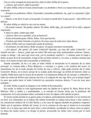 Con su carita arrugada de preocupación, alejó al señor Jelliby de la puerta.
—¿Arturo, qué ocurre? ¿Qué ha pasado?
El señor Jelliby echó un vistazo atemorizado a su alrededor y llevó a su esposa hasta una silla, para
susurrarle:
—Estamos en problemas, Ofelia. Tremendos, tremendos problemas. Ay, ¿qué va a pasarnos? ¿Qué
va a pasar?
—Bueno, si me dices lo que ya ha pasado a lo mejor te puedo decir lo que pasará —dijo Ofelia con
dulzura.
El señor Jelliby se cubrió la cara con las manos.
—No puedo contarte. No puedes saberlo. No debes. Robé algo, ¿de acuerdo? Se lo robé a alguien
importante.
Y ahora lo saben. ¡Saben que robé!
—¡Arturo! ¡Pero no es posible! ¿Con tu herencia?
—Están asesinando gente, Ofelia. Niños. Tuve que hacerlo.
—Tendrías que haber llamado a la policía. En estos casos de nada sirve robar dinero.
El señor Jelliby soltó un complicado sonido de molestia.
—Escúchame, no robé dinero. Robé un pájaro. Un pájaro mecánico encantando.
—¿Un pájaro? ¿De quién? ¿El señor Lickerish? Querido, ¿se trata del señor Lickerish? —se
mordió una uña—. Arturo, ¿sabes qué me temo? Me temo que estás atribuyéndole crímenes. Vamos,
cuelga tu abrigo —ah, pero qué sucio está, ¿no lo mandaste cepillar?— y siéntate junto al fuego a
beber un poco de té de manzanilla. Luego te das un baño caliente y a la cama, y mañana veremos qué
hacer. A lo mejor no hace falta reacomodar el mobiliario.
Sonaba razonable. Al fin y al cabo, el señor Jelliby se encontraba en el santuario de su salón
principal. La ventana daba a Plaza Belgravia, a carruajes y a gente, a las sombras del ocaso. La
somnolienta luz de la tarde pintaba los techos de rosa y cobrizo. ¿Qué podía hacerle ahí el señor
Lickerish? Afuera, en la tierra salvaje de la ciudad, podía descargar un millón de horrores sobre su
espalda. Podía hacer que lo tiraran de un puente, o lo empujaran debajo de un carruaje, u ordenarles a
todas las arañas de Pimlico que tejieran una tela y lo colgaran de una viga. Pero ¿en su propio hogar?
Lo peor que podía hacer el señor Lickerish era asesinarlo mientras dormía. Y eso era muy poco
probable…
El señor Jelliby se quitó la chaqueta y fue a beber té de manzanilla.
Esa noche, la niebla se coló sigilosamente entre las lápidas de la iglesia St. Mary, Reina de los
Mártires. Olía a carbón y a podredumbre, y se estiraba en formas lentas por la pendiente del
camposanto. En lo alto pasaban nubes, ocultando la luna. En alguna calle ladraba un perro.
El sereno estaba sentado en su garita junto a la iglesia, profundamente dormido a la luz titilante de
un farol. Los robatumbas ya se habían ido; habían terminado su trabajo hacía horas e iban camino a
los consultorios médicos de la Calle Harley y a las casas de algunos duendes de paladares exigentes.
Nadie oyó el repentino chillido del viento, ni vio la columna de alas que se formó en la oscuridad.
Nadie vio a la dama que salió de entre ellas y miró alrededor, sacudiendo la cabeza como un pájaro.
La dama dio media vuelta y se dirigió al portón, arrastrando las faldas color ciruela por el suelo
húmedo.
 