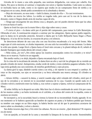 Llevaba de la mano a una niña pequeña, una sustituta delgaducha, con ramas por cabello. Era
Queta. Por poco se dormía al caminar y tropezaba con raíces y lápidas hundidas. Cada tanto su cabeza
se inclinaba hacia un lado, como si no supiera que estaba en un camposanto lleno de niebla y se
imaginara en su cama, donde podía acomodarse en la almohada y dormir.
—Deja de retrasarte, no seas tonta —ladró la dama, tirando de ella—. Ya casi terminamos.
Al hablar no movía los labios. La niebla se tragaba todo, pero aun así la voz de la dama era
distante, como si llegara desde atrás de muchas capas de tela.
—Tengo que encargarme de una última cosa y, después, por mí puedes dormir hasta que las uñas
te crezcan hasta el suelo.
Queta se frotó los ojos con la mano libre y dijo algo sobre ratas y casas.
—Y cierra el pico —la dama salió por el portón del camposanto, para tomar la Calle Retortijón.
Olfateaba el aire. A continuación empezó a caminar por los adoquines. Queta apenas podía seguirla,
pero la dama no le prestaba atención. Arrastró a Queta por la Calle Bellyache hasta llegar a Plaza
Belgravia. A la luz de los faroles, la cruzaron de prisa y en silencio.
Se detuvieron delante de una casa alta con una bicicleta encadenada a la verja del frente. Más
negra que el cielo nocturno, se alzaba imponente, sin una sola luz encendida en sus ventanas. La dama
le echó una ojeada. Luego llevó a Queta hasta el farol más cercano y la plantó debajo de él; señaló al
duende flamígero que estaba detrás del cristal y dijo:
—Niña sonsa, ¿lo ves? ¿Ves cómo apoya las manitos anaranjadas contra los cristales y te mira?
Ahora no te muevas. Vuelvo en un segundo.
Dio media vuelta y se alejó, dejando a Queta encantada bajo el farol.
En la cima de la escalinata de entrada, la dama hizo un alto y sacó de los pliegues de su vestido un
pesado cilindro de metal. Antiquísimo, estaba verde de moho y tenía símbolos paganos tallados. En la
tapa tenía grabada una cara sonriente, de mejillas gordinflonas y ojos pícaros.
La dama giró la tapa, dándole cuerda como a un reloj, y de repente la cara empezó a cambiar. Al
rotar se iba enojando, sus ojos se oscurecían y su boca esbozaba una mueca amarga. El cilindro se
abrió.
—Arturo Jelliby —susurró la dama, y sonrió cuando algo salió volando del cilindro, entró por el
ojo de la cerradura y se internó en la oscuridad suntuosa de la casa. Cuando no quedó nada en el
cilindro volvió a metérselo entre las faldas y, tras volver a sujetar a Queta, volvió al camposanto de St.
Mary.
Al señor Jelliby no lo despertó un ruido. Más bien fue el efecto combinado de sentir frío por causa
de las mantas caídas y un bulto incómodo en el colchón, a la altura del centro de la espalda, como si
asomara un resorte.
Se incorporó y, en la oscuridad, buscó a tientas la fuente de su incomodidad. Estaba agotado. Si en
ese momento se le hubiera aparecido un hombre de zapatos en punta y le hubiera pedido que firmara
su nombre con sangre en un libro negro, lo habría hecho con tal de que le permitiera acostarse de
nuevo sobre su almohada y volver a dormir.
Sus dedos tocaron algo liso y frío entre las sábanas. No era un resorte. ¿Qué demonios? Ni siquiera
era de metal.
Con un quejido, se levantó de la cama y encendió la lámpara de la mesa de noche. Sosteniéndola
 