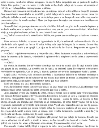 sobre la cama, estudió las sábanas arrugadas. Lo que lo había despertado era un pedazo de madera.
Estaba bien pulido y parecía haber crecido hacia arriba desde debajo de la cama, atravesando el
colchón y el cubrecolchón, hasta agujerear la sábana.
Dando tropiezos con su mente adormecida, sin entender nada, el señor Jelliby se lo quedó mirando.
Con movimientos adormilados se arrodilló y miró debajo de la cama. Era una enorme cama con
baldaquín, tallada en madera oscura y de modo tal que parecía un bosque de sauces llorones, con las
ramas entretejidas formando un dosel. Ahora que lo pensaba, la madera que estaba entre las sábanas se
parecía mucho a…
Se quedó tieso. Algo empezaba a envolverle el tobillo. Soltando un grito sordo, sacudió la pierna y
se dio la vuelta para ver qué era. Se oyó un ruido a cosa que se parte, como un fósforo. Miró hacia
abajo, y a sus pies había otro pedazo de rama, inmóvil en el suelo.
—¿Ofelia? —susurró en la oscuridad—. Ofelia, me parece que tendrías que echarle un vistazo a
esto.
Pero, mientras hablaba, otra rama se irguió detrás de él y le enlazó el cuello en silencio. De un
rápido tirón se lo apretó con fuerza. Al señor Jelliby se le cayó la lámpara de las manos. Esta se hizo
añicos contra el suelo y se apagó. Los ojos se le salían de las órbitas. Boqueando, se agarró la
garganta.
—¡Ofelia! —gritó con voz ronca, y rompió la rama. Ahora las ramas lo atacaban a más velocidad,
desde la izquierda y la derecha, crepitando al apartarse de la carpintería de la cama y serpenteando
hacia él.
—¡Ofelia!
De pronto, la alfombra dio un violento tirón bajo sus pies y se escapó sola. Él cayó al suelo como
una piedra de una tonelada. La alfombra dio la vuelta, se abalanzó sobre él y empezó a envolverlo,
retorciéndose y apretando. Con un grito, la apartó a patadas y se arrastró desesperado hacia la puerta.
Logró salir al recibidor, y ahí se hubiera quedado si las maderas del suelo no hubieran empezado a
levantarse, para golpearlo en la espalda y en los brazos. Bajó como un bólido las escaleras y abajo se
quedó temblando. Era un sueño, seguramente. Tenía que estar soñando.
Echó una mirada a la sala. Todo estaba tranquilo.
Fue a la biblioteca y tomó la licorera de coñac. En unas horas voy a despertar. Las alfombras y las
camas de sauce serán exactamente como se supone que eran, y podré…
A sus espaldas crepitó una madera. El señor Jelliby se volvió justo a tiempo para ver que una mesa
con patas en forma de garras se le venía encima. Entonces la mesa dio un salto y lo golpeó en el centro
del pecho, empujándolo hacia atrás —con todo y la licorera— contra la pared. La licorera se hizo
añicos, dejando una mancha que chorreaba en el empapelado. El señor Jelliby luchó con la mesa,
resollando, demasiado sorprendido para siquiera gritar. Vio el sable segundos antes de que lo atacara.
Venía del escudo de armas que estaba colgado sobre la chimenea, cortando el aire con la punta, en
dirección a él. Levantó la mesa como un escudo, pero el sable la traspasó, rozándole la mejilla, y se
clavó en la pared a dos centímetros de su ojo izquierdo.
—¡Brahms! —gritó—. ¿Ofelia? ¡Despierta! ¡Despierta! Pasó por debajo de la mesa, dejando que
esta se debatiera con el sable y, medio a rastras, medio cojeando, fue hasta el recibidor. Arriba se
golpeó una puerta. Las voces se llamaban unas a otras y los pasos corrían por el suelo.
Para cuando el señor Jelliby llegó a la puerta de calle, esta ya estaba moviéndose. Los leones de
 