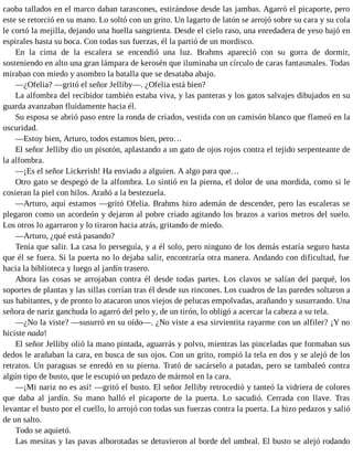 caoba tallados en el marco daban tarascones, estirándose desde las jambas. Agarró el picaporte, pero
este se retorció en su mano. Lo soltó con un grito. Un lagarto de latón se arrojó sobre su cara y su cola
le cortó la mejilla, dejando una huella sangrienta. Desde el cielo raso, una enredadera de yeso bajó en
espirales hasta su boca. Con todas sus fuerzas, él la partió de un mordisco.
En la cima de la escalera se encendió una luz. Brahms apareció con su gorra de dormir,
sosteniendo en alto una gran lámpara de kerosén que iluminaba un círculo de caras fantasmales. Todas
miraban con miedo y asombro la batalla que se desataba abajo.
—¿Ofelia? —gritó el señor Jelliby—. ¿Ofelia está bien?
La alfombra del recibidor también estaba viva, y las panteras y los gatos salvajes dibujados en su
guarda avanzaban fluidamente hacia él.
Su esposa se abrió paso entre la ronda de criados, vestida con un camisón blanco que flameó en la
oscuridad.
—Estoy bien, Arturo, todos estamos bien, pero…
El señor Jelliby dio un pisotón, aplastando a un gato de ojos rojos contra el tejido serpenteante de
la alfombra.
—¡Es el señor Lickerish! Ha enviado a alguien. A algo para que…
Otro gato se despegó de la alfombra. Lo sintió en la pierna, el dolor de una mordida, como si le
cosieran la piel con hilos. Arañó a la bestezuela.
—Arturo, aquí estamos —gritó Ofelia. Brahms hizo ademán de descender, pero las escaleras se
plegaron como un acordeón y dejaron al pobre criado agitando los brazos a varios metros del suelo.
Los otros lo agarraron y lo tiraron hacia atrás, gritando de miedo.
—Arturo, ¿qué está pasando?
Tenía que salir. La casa lo perseguía, y a él solo, pero ninguno de los demás estaría seguro hasta
que él se fuera. Si la puerta no lo dejaba salir, encontraría otra manera. Andando con dificultad, fue
hacia la biblioteca y luego al jardín trasero.
Ahora las cosas se arrojaban contra él desde todas partes. Los clavos se salían del parqué, los
soportes de plantas y las sillas corrían tras él desde sus rincones. Los cuadros de las paredes soltaron a
sus habitantes, y de pronto lo atacaron unos viejos de pelucas empolvadas, arañando y susurrando. Una
señora de nariz ganchuda lo agarró del pelo y, de un tirón, lo obligó a acercar la cabeza a su tela.
—¿No la viste? —susurró en su oído—. ¿No viste a esa sirvientita rayarme con un alfiler? ¡Y no
hiciste nada!
El señor Jelliby olió la mano pintada, aguarrás y polvo, mientras las pinceladas que formaban sus
dedos le arañaban la cara, en busca de sus ojos. Con un grito, rompió la tela en dos y se alejó de los
retratos. Un paraguas se enredó en su pierna. Trató de sacárselo a patadas, pero se tambaleó contra
algún tipo de busto, que le escupió un pedazo de mármol en la cara.
—¡Mi nariz no es así! —gritó el busto. El señor Jelliby retrocedió y tanteó la vidriera de colores
que daba al jardín. Su mano halló el picaporte de la puerta. Lo sacudió. Cerrada con llave. Tras
levantar el busto por el cuello, lo arrojó con todas sus fuerzas contra la puerta. La hizo pedazos y salió
de un salto.
Todo se aquietó.
Las mesitas y las pavas alborotadas se detuvieron al borde del umbral. El busto se alejó rodando
 