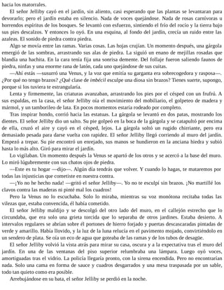 hacia los matorrales.
El señor Jelliby cayó en el jardín, sin aliento, casi esperando que las plantas se levantaran para
devorarlo; pero el jardín estaba en silencio. Nada de voces quejándose. Nada de rosas carnívoras u
horrendos espíritus de los bosques. Se levantó con esfuerzo, sintiendo el frío del rocío y la tierra bajo
sus pies descalzos. Y entonces lo oyó. En una esquina, al fondo del jardín, crecía un ruido entre las
azaleas. El sonido de piedra contra piedra.
Algo se movía entre las ramas. Varias cosas. Las hojas crujían. Un momento después, una gárgola
emergió de las sombras, arrastrando sus alas de piedra. La siguió un enano de mejillas rosadas que
blandía una hachita. En la cara tenía fija una sonrisa demente. Del follaje fueron saliendo faunos de
piedra, ninfas y una enorme rana de latón, cada uno quejándose de sus cuitas.
—Ahí estás —susurró una Venus, y la voz que emitía su garganta era sobrecogedora y rasposa—.
¿Por qué no tengo brazos? ¿Qué clase de imbécil esculpe una diosa sin brazos? Tienes suerte, supongo,
porque si los tuviera te estrangularía.
Lenta y firmemente, las criaturas avanzaban, arrastrando los pies por el césped con un frufrú. A
sus espaldas, en la casa, el señor Jelliby oía el movimiento del mobiliario, el golpeteo de madera y
mármol, y un tamborileo de lata. En pocos momentos estaría rodeado por completo.
Tras inspirar hondo, corrió hacia las estatuas. La gárgola se levantó en dos patas, mostrando los
dientes. El señor Jelliby dio un salto. Su pie golpeó en la boca de la gárgola y se catapultó por encima
de ella, cruzó el aire y cayó en el césped, lejos. La gárgola soltó un rugido chirriante, pero era
demasiado pesada para darse vuelta con rapidez. El señor Jelliby llegó corriendo al muro del jardín.
Empezó a trepar. Su pie encontró un enrejado, sus manos se hundieron en la anciana hiedra y subió
hasta lo más alto. Giró para mirar el jardín.
Lo vigilaban. Un momento después la Venus se apartó de los otros y se acercó a la base del muro.
Lo miró lúgubremente con sus chatos ojos de piedra.
—Este es tu hogar —dijo—. Algún día tendrás que volver. Y cuando lo hagas, te mataremos por
todas las injusticias que cometiste en nuestra contra.
—¡Yo no he hecho nada! —gritó el señor Jelliby—. Yo no te esculpí sin brazos. ¡No martillé los
clavos contra las maderas ni pinté mal los cuadros!
Pero la Venus no lo escuchaba. Solo lo miraba, mientras su voz monótona recitaba todas las
vilezas que, estaba convencida, él había cometido.
El señor Jelliby maldijo y se descolgó del otro lado del muro, en el callejón estrecho que lo
circundaba, que era solo una grieta torcida que lo separaba de otros jardines. Estaba desierto. A
intervalos regulares se abrían sobre él portones de hierro forjado y puertas descascaradas pintadas de
verde y amarillo. Había llovido, y la luz de la luna relucía en el pavimento mojado, convirtiéndolo en
un sendero de plata. Se oía un eco de agua que goteaba de las ramas y de los tubos de desagüe.
El señor Jelliby volvió la vista atrás para mirar su casa, oscura y a la expectativa tras el muro del
jardín. En una de las ventanas del piso superior relumbraba una lámpara. Luego oyó voces,
amortiguadas tras el vidrio. La policía llegaría pronto, con la sirena encendida. Pero no encontrarían
nada. Solo una cama en forma de sauce y cuadros desgarrados y una mesa traspasada por un sable,
todo tan quieto como era posible.
Arrebujándose en su bata, el señor Jelliby se perdió en la noche.
 