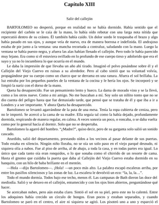 Capítulo XIII
Salir del callejón
BARTOLOMEO no despertó, porque en realidad no se había dormido. Había sentido que el
recipiente del carbón se le caía de la mano, lo había oído rebotar con una larga nota nítida que
repercutió dentro de su cráneo. Él también había caído. Un dolor sordo le traspasaba el brazo y algo
había pasado en sus ojos, y aunque veía de nuevo, era de manera borrosa e indefinida. El andrajoso
estaba de pie junto a la ventana: una mancha recortada a contraluz, saludando con la mano. Luego la
ventana se había puesto negra, y afuera las alas habían llenado el callejón. Pero todo le había parecido
muy lejano. Era como si él estuviera ovillado en lo profundo de ese cuerpo tieso y adolorido que era el
suyo y ya no lo incumbiera lo que ocurría en el mundo.
Le daba la impresión de que llevaba un año ahí tirado. Imaginó el polvo posándose sobre él y el
Callejón del Viejo Cuervo en ruinas a su alrededor. Pero al cabo sintió que su voluntad volvía,
propagándose por su cuerpo como un charco que se derrama en una ranura. Afuera el sol brillaba. La
luz entraba por los pequeños paneles de la ventana de la cocina y le hería los ojos. Se incorporó y se
limpió la nariz con el dorso de la mano.
Queta ha desaparecido. Fue un pensamiento lento y hueco. La dama de morado vino y se la llevó,
como a los otros nueve. Como a mi amigo. No me buscaban a mí. Soy solo un niñito tonto que no se
dio cuenta del peligro hasta que fue demasiado tarde, que pensó que se trataba de él y que iba a ir a
Londres y a ser importante. Y ahora Queta ha desaparecido.
Bartolomeo se levantó agarrándose de la pata de una mesa. Tenía la ropa cubierta de ceniza, pero
no le importó. Se acercó a la cama de su madre. Ella seguía tal como la había dejado, profundamente
dormida, respirando de manera regular, en calma. A veces sonreía un poco, o roncaba, o se daba vuelta
como por lo general hacía al dormir. Solo que no se despertaba.
Bartolomeo la agarró del hombro. “¿Madre?”, quiso decir, pero de su garganta solo salió un sonido
cascado.
Aturdido, salió del departamento, prestando oídos a los vecinos al pasar delante de sus puertas.
Todo estaba en silencio. Ningún niño lloraba, no se oía un solo paso en el viejo parqué desnudo, ni
siquiera olía a nabos. Fue al piso de arriba, al de abajo, a toda la casa, y en todas partes era igual. Lo
único que cada tanto oía eran ronquidos, o lo que sonaba como el chirrido de un resorte de cama.
Hasta el gnomo que cuidaba la puerta que daba al Callejón del Viejo Cuervo estaba dormido en su
banquito, con un hilo de baba brillante en el mentón.
—Hola —dijo Bartolomeo—. ¡Hola! —un poco más alto. La palabra escapó escaleras arriba, por
entre los pasillos silenciosos y las zonas de luz. La escalera le devolvió un eco: “la, la, la…”.
Todo el mundo dormía. Todos bajo ese techo, menos él. Las campanas de Bath dieron las doce del
mediodía. Salió y se detuvo en el callejón, entumecido y con los ojos bien abiertos, preguntándose qué
hacer.
Se acercaban nubes, pero aún estaba claro. Sintió el sol en su piel, pero este no lo calentó. Entre
los adoquines había crecido un círculo de hongos. Eran pocos y estaban separados, y cuando
Bartolomeo se paró en el centro, el aire ni siquiera se agitó. Los pisoteó uno a uno y esparció el
 