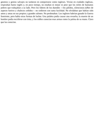 gnomos y genios salvajes no tardaron en comportarse como ingleses. Vivían en ciudades inglesas,
respiraban humo inglés y, en poco tiempo, no estaban ni mejor ni peor que los miles de humanos
pobres que trabajaban a su lado. Pero los líderes de los duendes —los pálidos, silenciosos sidhes de
aspecto furtivo y chalecos ceñidos— no cedieron con tanta facilidad. No olvidaban que habían sido
amos y amas en sus propios y grandes salones. No perdonaban. Los ingleses habrían ganado la Guerra
Sonriente, pero había otras formas de luchar. Una palabra podía causar una revuelta, la muerte de un
hombre podía escribirse con tinta, y los sidhes conocían esas armas como la palma de su mano. Claro
que las conocían.
 