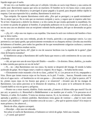 líquido negro por el suelo.
Al rato vio a un hombre que subía por el callejón. Llevaba un sucio traje blanco y una camisa de
cuello azul. Bartolomeo supuso que sería un marinero. El hombre no lo vio hasta estar a unos pocos
pasos. Los ojos se le dilataron y se persignó al pasar pegado a la pared, para después doblar rápido la
esquina. Con una expresión fría y anodina, Bartolomeo lo miró irse.
Tipo estúpido. De repente Bartolomeo sintió odio. ¿Por qué se persignó y se quedó mirándome?
No es mejor que yo. No es más que un marinero estúpido y sucio, y seguro que ni siquiera sabe leer.
Yo sé leer. Empezaron a dolerle los dientes y se dio cuenta de que estaba apretando la mandíbula. En
su mente no paraba de golpear al hombre, le propinaba puñetazos en la cara hasta que, al mirarla, ya
no era una cara en absoluto sino un recipiente redondo hecho pedazos, del que se derramaba un guiso
rojo.
—¡Ey, tú! —dijo una voz áspera a sus espaldas. Una mano lo asió con violencia del hombro e hizo
que se diera vuelta.
Se encontró ante una cara redonda, picada de viruela, parecida a un panqueque rancio. La cara
pertenecía a un tipejo gordo, que prácticamente reventaba en su chaqueta militar. Llevaba una mochila
de buhonero al hombro, pero todos los ganchos de los que normalmente colgarían cucharas y sartenes
y cacerolas y mantelitos estaban vacíos.
—¿Qué crees que haces, eh? ¿Qué es eso de susurrar hechizos tras la espalda de la gente? ¿Qué
clase de brujería tramabas?
El hombrecito atrajo a Bartolomeo del cuello hasta que estuvo a solo centímetros de su cara sucia
y barbuda.
—Ah, así que eres uno de esos hijos del Diablo —resolló—. Un distinto. Dime, diablito, ¿tu madre
te daba comida para perros en vez de leche?
—N… no —dijo Bartolomeo con voz ronca. Su mente se despertó del letargo. El miedo la había
acelerado de golpe. No te hagas notar y nadie te colgará. No te hagas… Se había hecho notar.
—Últimamente están matando a los de tu clase, ¿sabías? Sí, sí. Los pescan en el río, empapados y
fríos. Dicen que tienen marcas rojas en los brazos, en la piel. Y están… huecos, flotando como una
tela en el agua sucia —el hombrecito se rió con ganas—. ¡Sin entrañas! ¡Ja, ja! ¿Qué te parece, eh? Y
tú, ¿tienes rayas rojas en los brazos que giran y se retuercen? —levantó una de las mangas de
Bartolomeo. Los ojitos porcinos se le dilataron de sorpresa, y de a poco se le achinaron de nuevo.
Cuando habló su voz era grave y peligrosa.
—Pronto vas a estar muerto, diablito. Estás marcado. ¿Conoces al último niño que murió? Era de
por acá, se parecía a ti. Binsterbull o Biddelbummer o un nombre por el estilo. Y lo pescaron en el
Támesis, sí señor. En Londres. Y tenía tus mismas marcas. Sí, sí, las mismas —el aliento del hombre
apestaba a ginebra y a dientes podridos. Bartolomeo tenía ganas de vomitar—. ¿Qué te traes entre
manos? ¿Eh, diablito? —gimió el hombre cerca de su cara—. ¿Por qué te quieren matar? A lo mejor te
mato primero y les ahorro el…
Detrás de ellos, alguien carraspeó.
—Disculpe —dijo una voz educada.
Sin soltar el cuello de Bartolomeo, el buhonero se volvió de golpe. Soltó una risotada.
—¿Y usted, qué quiere?
 