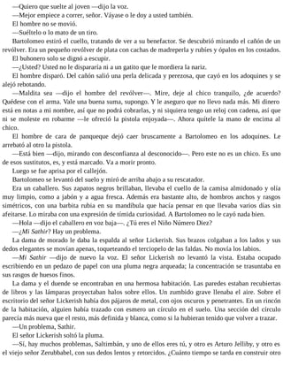 —Quiero que suelte al joven —dijo la voz.
—Mejor empiece a correr, señor. Váyase o le doy a usted también.
El hombre no se movió.
—Suéltelo o lo mato de un tiro.
Bartolomeo estiró el cuello, tratando de ver a su benefactor. Se descubrió mirando el cañón de un
revólver. Era un pequeño revólver de plata con cachas de madreperla y rubíes y ópalos en los costados.
El buhonero solo se dignó a escupir.
—¿Usted? Usted no le dispararía ni a un gatito que le mordiera la nariz.
El hombre disparó. Del cañón salió una perla delicada y perezosa, que cayó en los adoquines y se
alejó rebotando.
—Maldita sea —dijo el hombre del revólver—. Mire, deje al chico tranquilo, ¿de acuerdo?
Quédese con el arma. Vale una buena suma, supongo. Y le aseguro que no llevo nada más. Mi dinero
está en notas a mi nombre, así que no podrá cobrarlas, y ni siquiera tengo un reloj con cadena, así que
ni se moleste en robarme —le ofreció la pistola enjoyada—. Ahora quítele la mano de encima al
chico.
El hombre de cara de panqueque dejó caer bruscamente a Bartolomeo en los adoquines. Le
arrebató al otro la pistola.
—Está bien —dijo, mirando con desconfianza al desconocido—. Pero este no es un chico. Es uno
de esos sustitutos, es, y está marcado. Va a morir pronto.
Luego se fue aprisa por el callejón.
Bartolomeo se levantó del suelo y miró de arriba abajo a su rescatador.
Era un caballero. Sus zapatos negros brillaban, llevaba el cuello de la camisa almidonado y olía
muy limpio, como a jabón y a agua fresca. Además era bastante alto, de hombros anchos y rasgos
simétricos, con una barbita rubia en su mandíbula que hacía pensar en que llevaba varios días sin
afeitarse. Lo miraba con una expresión de tímida curiosidad. A Bartolomeo no le cayó nada bien.
—Hola —dijo el caballero en voz baja—. ¿Tú eres el Niño Número Diez?
—¿Mi Sathir? Hay un problema.
La dama de morado le daba la espalda al señor Lickerish. Sus brazos colgaban a los lados y sus
dedos elegantes se movían apenas, toqueteando el terciopelo de las faldas. No movía los labios.
—Mi Sathir —dijo de nuevo la voz. El señor Lickerish no levantó la vista. Estaba ocupado
escribiendo en un pedazo de papel con una pluma negra arqueada; la concentración se trasuntaba en
sus rasgos de huesos finos.
La dama y el duende se encontraban en una hermosa habitación. Las paredes estaban recubiertas
de libros y las lámparas proyectaban halos sobre ellos. Un zumbido grave llenaba el aire. Sobre el
escritorio del señor Lickerish había dos pájaros de metal, con ojos oscuros y penetrantes. En un rincón
de la habitación, alguien había trazado con esmero un círculo en el suelo. Una sección del círculo
parecía más nueva que el resto, más definida y blanca, como si la hubieran tenido que volver a trazar.
—Un problema, Sathir.
El señor Lickerish soltó la pluma.
—Sí, hay muchos problemas, Saltimbán, y uno de ellos eres tú, y otro es Arturo Jelliby, y otro es
el viejo señor Zerubbabel, con sus dedos lentos y retorcidos. ¿Cuánto tiempo se tarda en construir otro
 