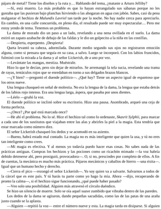 pájaro de metal? Tiene los diseños y la ruta y… Hablando del tema, ¿mataste a Arturo Jelliby?
—Sí, está muerto. Lo más probable es que lo hayan estrangulado sus sábanas porque no les
gustaba que las pusieran bajo planchas hirviendo o las ahogaran en agua con jabón. Sabes, casi da pena
malgastar el hechizo de Malundis Lavriel tan tarde por la noche. No hay nadie cerca para apreciarlo.
En cambio, en una calle concurrida, en pleno día, el resultado puede ser muy espectacular… Pero me
estoy yendo de tema. Tenemos un problema.
La dama de morado dio un paso a un lado, revelando a una nena ovillada en el suelo. La dama
estiró un zapato azabache de debajo de las faldas y le dio un golpecito a la niña en las costillas.
—Despierta, esperpento. ¡Despierta!
Queta levantó su cabeza, adormilada. Durante medio segundo sus ojos no registraron emoción
alguna, como si pensara que seguía en su casa, a salvo. Luego se incorporó. Con los labios fruncidos,
fulminó con la mirada a la dama y al señor Lickerish, de a uno por vez.
—Levántate las mangas, mestiza. Muéstrale.
Hizo lo que le decían, pero sin dejar de mirarlos. Se arremangó la tela sucia, revelando una trama
de rayas, tentáculos rojos que se enredaban en torno a sus delgados brazos blancos.
—¿Y bien? —preguntó el duende político—. ¿Qué hay? Tiene un aspecto igual de espantoso que
los otros nueve.
Una lengua chasqueó en señal de molestia. No era la lengua de la dama, la lengua que estaba detrás
de los labios rojo intenso. Era una lengua larga, áspera, que pasaba por unos dientes.
—Léelo —gruñó la voz.
El duende político se inclinó sobre su escritorio. Hizo una pausa. Asombrado, arqueó una ceja de
forma perfecta.
—¿Once? ¿Por qué está marcada once?
—He ahí el problema. No lo sé. Hice el hechizo tal como lo ordenaste, Skasrit Sylphii, para marcar
a cada uno de los sustitutos que viajaban entre las alas y abrirles la piel a la magia. Esta tendría que
estar marcada como número diez.
El señor Lickerish chasqueó los dedos y se acomodó en su asiento.
—Bueno, habrá estado mal contado. La magia no es más inteligente que quien la usa, y tú no eres
tan inteligente como crees.
—Mi magia es efectiva. Y al menos yo todavía puedo hacer esas cosas. No sabes nada de las
prácticas antiguas. Compras los hechizos y las pociones como un ricachón mimado —la voz habría
debido detenerse ahí, pero prosiguió, provocadora—. O, si no, prescindes por completo de ellos. A fin
de cuentas, la mecánica es mucho más práctica. Pájaros mecánicos y caballos de hierro —una risita—.
Igual que un humano hecho y derecho.
—Cierra el pico —rezongó el señor Lickerish—. Yo soy quien va a salvarte. Salvarnos a todos de
la cárcel que es este país. Y tú harás tu parte como yo hago la mía. Ahora —dijo, recuperando de
pronto la calma—, si el hechizo sigue funcionando, ¿qué puede haber pasado?
—Veo solo una posibilidad. Alguien más atravesó el círculo duéndico.
Se hizo un silencio de muerte. Solo se oía aquel suave zumbido que vibraba dentro de las paredes.
Los dedos de la dama se agitaron, dando pequeñas sacudidas, como las de las patas de una araña
justo cuando se la aplasta.
—Alguien —repitió la voz— entre el número nueve y esta. La magia tarda en disiparse. Si alguien
 