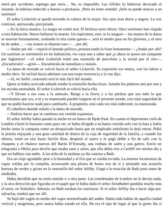 entró por accidente, supongo que sería… No, es imposible. Las sílfides lo hubieran devorado al
instante, lo habrían reducido a huesos a picotazos. ¡Pero no tiene sentido! ¡Solo se puede marcar a un
sustituto!
El señor Lickerish se quedó mirando la cabeza de la mujer. Sus ojos eran duros y negros. La voz
continuó, apresurada, precipitada.
—Es la única manera. La magia no contó mal. El hechizo surte efecto. Once sustitutos han viajado
a esta habitación. Nueve hallaron la muerte. Un espécimen, este, te lo aseguro —las manos de la dama
se movían furiosamente, arañando la tela como garras—, será el medio para un fin glorioso, y el otro
ha de andar… —las manos se dejaron caer— …por ahí.
—Andar por ahí —repitió el duende político, pronunciando la frase lentamente—. ¿Andar por ahí?
Un sustituto se entrometió en mi habitación, vio vaya uno a saber qué ¿y ahora se pasea tan campante
por Inglaterra? —el señor Lickerish tomó una estatuilla de porcelana y la arrojó por el aire—.
¡Encuéntralo! —gritó—. Encuéntralo de inmediato y mátalo.
La dama de morado se volvió hacia el señor Lickerish. Su expresión era neutra, con los labios a
medio abrir. Se inclinó hacia adelante con una torpe reverencia y la voz dijo:
—Sí, mi Sathir, rastrearlo será lo más fácil del mundo.
Queta se había acercado adonde estaba la estatuilla hecha trizas. Juntaba los pedazos uno por uno y
los miraba anonadada. El señor Lickerish se volvió hacia ella.
—Y llévate a esa cosa a la antesala. Ruega a la lluvia y a las piedras que sea todo lo que
necesitamos que sea, o tú y tu enamorada pueden largarse en el presente estado, con total seguridad de
que no podrá hacerse nada para cambiarlo. A propósito, está cada vez más indecente, tu enamorada.
El caballero duende señaló a la dama de morado.
—Podrías hacer que se cambiara ese vestido espantoso.
El señor Jelliby había pasado la noche en un banco de Hyde Park. En cuanto el deprimente cielo de
Londres clareó lo bastante como para ver, se había dirigido a su banco vestido solo con la bata y había
hecho sonar la campana como un desquiciado hasta que un empleado soñoliento lo dejó entrar. Pidió
la pistola enjoyada y una gran cantidad de dinero de la caja de seguridad de la familia, y cuando los
obtuvo, tomó un taxi hasta Saville Row, despertó al sastre y le pagó doble a fin de salir con la
chaqueta y el chaleco nuevos del Barón D’Erezaby, una corbata de satén y una galera. Envió un
telegrama a Ofelia para decirle que estaba sano y salvo, que ella debía irse a Cardiff ese mismo día y
que no hablara con nadie. A las ocho de la mañana ya iba camino a Bath.
Era un viaje agradable pese a la humedad y al frío que se colaba en todo. La enorme locomotora de
vapor volaba por la campiña, arrastrando una pluma de humo tras de sí y pintando una acuarela
borrosa de verdes y grises en la ventanilla del señor Jelliby. Llegó a la estación de Bath justo antes de
mediodía.
Había decidido que no tenía sentido ir a otra parte. Las coordenadas de Londres no le decían nada,
y la otra dirección que figuraba en el papel que le había dado el señor Zerubbabel quedaba mucho más
al norte, en Yorkshire. Además, en Bath estaban los sustitutos. Si el señor Jelliby iba a hacer algo por
salvarlos, tendría que ser allí.
Se bajó del vagón en medio del vapor arremolinado del andén. Había oído hablar de aquella ciudad
vertical y mugrienta, pero nunca había estado en ella. No era el tipo de lugar al que la gente iba si
 