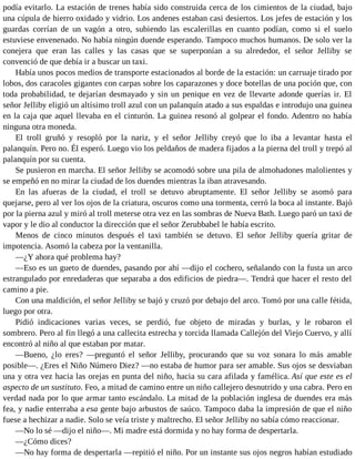 podía evitarlo. La estación de trenes había sido construida cerca de los cimientos de la ciudad, bajo
una cúpula de hierro oxidado y vidrio. Los andenes estaban casi desiertos. Los jefes de estación y los
guardas corrían de un vagón a otro, subiendo las escalerillas en cuanto podían, como si el suelo
estuviese envenenado. No había ningún duende esperando. Tampoco muchos humanos. De solo ver la
conejera que eran las calles y las casas que se superponían a su alrededor, el señor Jelliby se
convenció de que debía ir a buscar un taxi.
Había unos pocos medios de transporte estacionados al borde de la estación: un carruaje tirado por
lobos, dos caracoles gigantes con carpas sobre los caparazones y doce botellas de una poción que, con
toda probabilidad, te dejarían desmayado y sin un penique en vez de llevarte adonde querías ir. El
señor Jelliby eligió un altísimo troll azul con un palanquín atado a sus espaldas e introdujo una guinea
en la caja que aquel llevaba en el cinturón. La guinea resonó al golpear el fondo. Adentro no había
ninguna otra moneda.
El troll gruñó y resopló por la nariz, y el señor Jelliby creyó que lo iba a levantar hasta el
palanquín. Pero no. Él esperó. Luego vio los peldaños de madera fijados a la pierna del troll y trepó al
palanquín por su cuenta.
Se pusieron en marcha. El señor Jelliby se acomodó sobre una pila de almohadones malolientes y
se empeñó en no mirar la ciudad de los duendes mientras la iban atravesando.
En las afueras de la ciudad, el troll se detuvo abruptamente. El señor Jelliby se asomó para
quejarse, pero al ver los ojos de la criatura, oscuros como una tormenta, cerró la boca al instante. Bajó
por la pierna azul y miró al troll meterse otra vez en las sombras de Nueva Bath. Luego paró un taxi de
vapor y le dio al conductor la dirección que el señor Zerubbabel le había escrito.
Menos de cinco minutos después el taxi también se detuvo. El señor Jelliby quería gritar de
impotencia. Asomó la cabeza por la ventanilla.
—¿Y ahora qué problema hay?
—Eso es un gueto de duendes, pasando por ahí —dijo el cochero, señalando con la fusta un arco
estrangulado por enredaderas que separaba a dos edificios de piedra—. Tendrá que hacer el resto del
camino a pie.
Con una maldición, el señor Jelliby se bajó y cruzó por debajo del arco. Tomó por una calle fétida,
luego por otra.
Pidió indicaciones varias veces, se perdió, fue objeto de miradas y burlas, y le robaron el
sombrero. Pero al fin llegó a una callecita estrecha y torcida llamada Callejón del Viejo Cuervo, y allí
encontró al niño al que estaban por matar.
—Bueno, ¿lo eres? —preguntó el señor Jelliby, procurando que su voz sonara lo más amable
posible—. ¿Eres el Niño Número Diez? —no estaba de humor para ser amable. Sus ojos se desviaban
una y otra vez hacia las orejas en punta del niño, hacia su cara afilada y famélica. Así que este es el
aspecto de un sustituto. Feo, a mitad de camino entre un niño callejero desnutrido y una cabra. Pero en
verdad nada por lo que armar tanto escándalo. La mitad de la población inglesa de duendes era más
fea, y nadie enterraba a esa gente bajo arbustos de saúco. Tampoco daba la impresión de que el niño
fuese a hechizar a nadie. Solo se veía triste y maltrecho. El señor Jelliby no sabía cómo reaccionar.
—No lo sé —dijo el niño—. Mi madre está dormida y no hay forma de despertarla.
—¿Cómo dices?
—No hay forma de despertarla —repitió el niño. Por un instante sus ojos negros habían estudiado
 